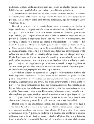 podem ser um fator ainda mais importante na evolução do cérebro humano que as
habilidades ou a capacidade de tomar decisões, possibilitadas pelo cérebro.
As características em debate vão ao cerne do que nos torna humanos, e estamos
nos aperfeiçoando cada vez mais no mapeamento das áreas do cérebro responsáveis
por elas. Mas Deepak vê como fonte da nossa humanidade, algo menos tangível, que
vai além do físico.
Deepak argumenta que a espiritualidade tem a vantagem de incluir a
imprevisibilidade e a espontaneidade como elementos-chave na “história humana”.
Diz que a busca da base física da essência humana vai fracassar, pois somos
imprevisíveis, que “a imprevisibilidade destrói todas as formas de determinismo”, e
por isso é “fatal para as explicações físicas”. Isso não é verdade. A teoria quântica, por
exemplo, é famosa pelos limites que impõe à previsibilidade, e os físicos se dão
muito bem com ela. Mesmo sem apelar para as leis esotéricas da teoria quântica,
podemos encontrar inúmeros exemplos de imprevisibilidade que não violam as leis
do mundo material. Um exemplo é o planeta anão Plutão, que apresenta uma órbita
caótica: seu trajeto não pode ser previsto a longo prazo – mas isso não quer dizer que
Plutão desobedeça as leis de Newton. Ou considere o caminho de um simples
pedregulho rolando por uma encosta rochosa. Nenhum físico acredita que pode
prever o trajeto, mas ninguém acha que o caminho percorrido pelo pedregulho está
além de uma explicação física. Ao tomar um caminho imprevisível, um furacão parece
se mover com intenção própria, mas não é o que acontece.
A verdadeira questão no argumento de Deepak é o livre-arbítrio. Embora ela
tenha importantes implicações na nossa visão de nós mesmos, do ponto de vista
prático sua relevância é problemática. Isso porque, tenhamos ou não livre-arbítrio em
princípio, na prática parece que temos, pois nosso comportamento é muito difícil de
prever. Não existe contradição em dizer que nossas decisões são determinadas pelas
leis da física, ainda que ainda não saibamos como prever esse comportamento com
exatidão. Assim como o planeta anão Plutão, os seres humanos podem muito bem ser
tão complexos que nossas atitudes e decisões continuem para sempre imprevisíveis,
até certo ponto. Mas dizer que não podemos prever as atitudes das pessoas é uma
afirmação sobre nossos poderes de previsão, não sobre se temos livre-arbítrio.
Deepak escreve que um átomo de carbono não tem escolha a não ser se ligar a
outro átomo de carbono, mas (ele insinua) o que torna os seres humanos especiais é
que podemos escolher, por termos livre-arbítrio. O livre-arbítrio é um tema
extremamente fértil. A psicologia moderna e a neurociência abordaram o assunto
utilizando uma série de técnicas, desde estímulos elétricos diretos a sofisticadas
imagens do cérebro e à neurofisiologia animal. Na verdade, a ciência está desafiando
 