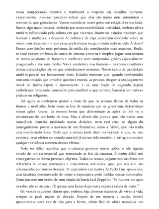 nossa compreensão intuitiva e tradicional a respeito das escolhas humanas:
experimentos diversos parecem indicar que elas são muito mais automáticas e
restritas do que gostaríamos. Vamos considerar nosso gosto em relação à beleza facial.
Parece algo muito pessoal, definido por nossa sensibilidade individual, embora talvez
também influenciado pela cultura em que vivemos. Inúmeros estudos mostram que
homens e mulheres, a despeito de cultura e de raça, costumam concordar sobre os
rostos mais atraentes – e que essas preferências surgem muito cedo na vida. A chave?
Rostos com feições mais próximas da média são considerados mais atraentes. Então,
se você estiver em busca de astros de cinema, a receita é simples: jogue uma centena
de rostos aleatórios de homens e mulheres num computador gráfico especialmente
programado e tire uma média. Não é romântico, mas funciona – os rostos resultantes
dessas manipulações são os que consideramos atraentes. Nosso senso de moralidade
também parece ser basicamente inato. Estudos mostram que, quando confrontados
com uma situação que envolve questões morais, as pessoas chegam a um julgamento
moral de forma rápida e inconsciente, e só uma fração de segundo depois
estabelecem uma razão consciente para justificar o que sentem, baseadas em valores
práticos ou religiosos.
Até agora as evidências apoiam a visão de que os arranjos físicos de todos os
átomos e moléculas, bem como as leis da natureza que os governam, determinam
nossas ações futuras, da mesma forma que determinam as ações do Sol ou o
crescimento de um botão de rosa. Mas a ciência não provou que não existe uma
consciência imaterial moldando nossas decisões, nem está claro se algum dia
conseguiremos provar a ausência de um fenômeno, como a “alma”, que não tenha
uma manifestação física. Tudo que a ciência pode dizer na verdade é que, se isso
existisse, seus efeitos no mundo material já teriam sido notados, e até agora inexiste
qualquer evidência concreta desses efeitos.
Pode ser difícil acreditar que a natureza governe nossas ações, e não alguma
versão de um eu imaterial que transcende as leis da natureza. É muito difícil nos
enxergarmos de forma precisa e objetiva. Todos os nossos julgamentos são feitos em
referência às nossas convicções e expectativas anteriores, que, por sua vez, são
influenciadas por nossos desejos. O especialista em ilusões Al Seckel me apresentou
uma fantástica demonstração de como a expectativa pode moldar nossas convicções.
Começou com um trecho de uma canção da banda Led Zeppelin: “Se houver um agito
na sebe, não se assuste, /É apenas uma faxina da primavera para a rainha de maio.”1
Os versos seguintes dizem que, embora haja diversas maneiras de viver a vida,
sempre se pode mudar de direção. Depois de me mostrar a canção, Seckel
apresentou-a outra vez de trás para a frente, efeito fácil de obter usando-se um
 
