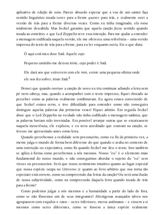 aplicativo de edição de som. Parece absurdo esperar que a voz de um cantor faça
sentido linguístico tocada tanto para a frente quanto para trás, e realmente ouvi a
versão de trás para a frente diversas vezes. Como eu tinha imaginado, ela soou
totalmente descabida. Mas Seckel garantiu que aquela canção fazia sentido quando
tocada ao contrário, e que Led Zeppelin teve essa intenção. Para me ajudar a entender
a mensagem codificada naquela versão, ele me ofereceu uma referência – uma versão
impressa do texto de trás para a frente, para eu ler enquanto ouvia. Eis o que dizia:
Ó aqui está meu doce Satã. Aquele cujo
Pequeno caminho me deixou triste, cujo poder é Satã.
Ele dará aos que estiverem com ele 666, existe uma pequena oficina onde
ele nos fez sofrer, triste Satã.2
Pensei que quando ouvisse a canção de novo eu iria continuar achando a letra sem
pé nem cabeça, mas, quando a acompanhei com o texto impresso, fiquei chocado ao
perceber como as palavras realmente combinavam. Eu agora estava convencido de
que Seckel estava certo, e tive dificuldade para entender como não conseguira
distinguir aquelas palavras das primeiras vezes! Fiquei atônito. Em seguida Seckel
disse que o Led Zeppelin na verdade não tinha codificado a mensagem satânica, que
as palavras haviam sido inventadas. Era possível arranjar outras que se encaixassem
naquela incoerência, ele explicou, e eu teria acreditado que estavam na canção, se
tivesse me apresentado antes como letra.
Quando percebemos a realidade sem preconceito, como eu fiz da primeira vez, a
mente julga o mundo de forma bem diferente do que quando o avalia no contexto de
uma convicção ou expectativa, como fiz quando Seckel me deu o texto. Isso também
se aplica à forma como percebemos a nós mesmos. Nosso “eu” é o elemento mais
fundamental do nosso mundo, e não conseguimos abordar o sujeito do “eu” sem
vieses ou preconceitos. Será que nosso sentimento intuitivo quanto ao lugar especial
que nossa espécie ocupa no Universo (e quanto ao livre-arbítrio que nos torna tão
especiais) está correto, como na compreensão das letras da canção? Ou será uma ilusão
de nossa subjetividade, como na compreensão daquela letra quando tocada de trás
para a frente?
Como podemos julgar a nós mesmos e a humanidade a partir do lado de fora,
como se não fôssemos um de seus integrantes? Alienígenas avançados talvez nos
agrupassem com esquilos e ratos – seres inferiores, meros autômatos – e vissem a si
mesmos como seres diferentes, como se fossem a única espécie realmente
 