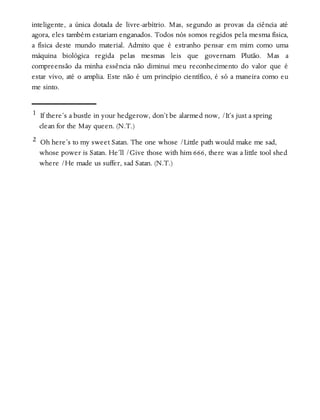 inteligente, a única dotada de livre-arbítrio. Mas, segundo as provas da ciência até
agora, eles também estariam enganados. Todos nós somos regidos pela mesma física,
a física deste mundo material. Admito que é estranho pensar em mim como uma
máquina biológica regida pelas mesmas leis que governam Plutão. Mas a
compreensão da minha essência não diminui meu reconhecimento do valor que é
estar vivo, até o amplia. Este não é um princípio científico, é só a maneira como eu
me sinto.
1 If there’s a bustle in your hedgerow, don’t be alarmed now, /It’s just a spring
clean for the May queen. (N.T.)
2 Oh here’s to my sweet Satan. The one whose /Little path would make me sad,
whose power is Satan. He’ll /Give those with him 666, there was a little tool shed
where /He made us suffer, sad Satan. (N.T.)
 