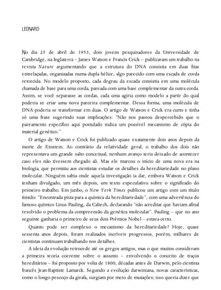 N
LEONARD
o dia 25 de abril de 1953, dois jovens pesquisadores da Universidade de
Cambridge, na Inglaterra – James Watson e Francis Crick – publicaram um trabalho na
revista Nature argumentando que a estrutura do DNA consistia em duas fitas
entrelaçadas, organizadas numa dupla hélice, algo parecido com uma escada de corda
retorcida. No modelo proposto, cada degrau da escada consistia em uma molécula
chamada de base para uma corda, pareada com uma base complementar da outra corda.
Assim, se você separasse as cordas, cada uma agiria como modelo a partir do qual
poderia se criar uma nova parceira complementar. Dessa forma, uma molécula de
DNA poderia se transformar em duas. O artigo de Watson e Crick era curto e tinha
só uma frase sugerindo suas implicações: “Não nos passou despercebido que o
pareamento específico aqui postulado indica um possível mecanismo de cópia do
material genético.”
O artigo de Watson e Crick foi publicado quase exatamente dois anos depois da
morte de Einstein. Ao contrário da relatividade geral, o trabalho dos dois não
representava um grande salto conceitual; nenhum avanço teria deixado de acontecer
caso eles não tivessem chegado ali. Mas ele marcou o início de uma nova era na
biologia, que permitiu aos cientistas estudar os detalhes da hereditariedade no plano
molecular. Ninguém sabia onde aquela investigação ia dar, embora Watson e Crick
tenham divulgado, um mês depois, um texto especulativo sobre o significado do
primeiro trabalho. Em junho, o New York Times publicou um artigo com um título
tímido: “Encontrada pista para a química da hereditariedade”, com uma advertência do
famoso químico Linus Pauling, da Caltech, declarando “não acreditar que haviam afinal
resolvido o problema da compreensão da genética molecular”. Pauling – que no ano
seguinte ganharia o primeiro de seus dois Prêmios Nobel – estava certo.
Quanto pode ser complexo o mecanismo da hereditariedade? Hoje, quase
sessenta anos depois, foram realizados incríveis progressos, porém, milhares de
cientistas continuam trabalhando nos detalhes.
A ideia da evolução retrocede até os gregos antigos, mas o que muitos consideram
a primeira teoria coerente sobre o assunto – envolvendo o conceito de traços
hereditários – foi proposto por volta de 1800, décadas antes de Darwin, pelo cientista
francês Jean-Baptiste Lamarck. Segundo a evolução darwiniana, novas características,
como o longo pescoço da girafa, surgiam por meio de mutações; isso queria dizer que
 