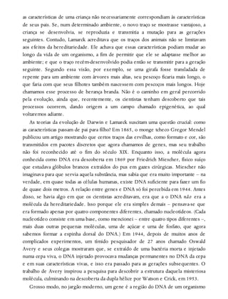 as características de uma criança não necessariamente correspondiam às características
de seus pais. Se, num determinado ambiente, o novo traço se mostrasse vantajoso, a
criança se desenvolvia, se reproduzia e transmitia a mutação para as gerações
seguintes. Contudo, Lamarck acreditava que os traços dos animais não se limitavam
aos efeitos da hereditariedade. Ele achava que essas características podiam mudar ao
longo da vida de um organismo, a fim de permitir que ele se adaptasse melhor ao
ambiente; e que o traço recém-desenvolvido podia então se transmitir para a geração
seguinte. Segundo essa visão, por exemplo, se uma girafa fosse transladada de
repente para um ambiente com árvores mais altas, seu pescoço ficaria mais longo, o
que faria com que seus filhotes também nascessem com pescoços mais longos. Hoje
chamamos esse processo de herança branda. Não é o caminho em geral percorrido
pela evolução, ainda que, recentemente, os cientistas tenham descoberto que tais
processos ocorrem, dando origem a um campo chamado epigenética, ao qual
voltaremos adiante.
As teorias da evolução de Darwin e Lamarck suscitam uma questão crucial: como
as características passam de pai para filho? Em 1865, o monge tcheco Gregor Mendel
publicou um artigo mostrando que certos traços das ervilhas, como formato e cor, são
transmitidos em pacotes discretos que agora chamamos de genes, mas seu trabalho
não foi reconhecido até o fim do século XIX. Enquanto isso, a molécula agora
conhecida como DNA era descoberta em 1869 por Friedrich Miescher, físico suíço
que estudava glóbulos brancos extraídos do pus em gazes cirúrgicas. Miescher não
imaginava para que servia aquela substância, mas sabia que era muito importante – na
verdade, em quase todas as células humanas, existe DNA suficiente para fazer um fio
de quase dois metros. A relação entre genes e DNA só foi percebida em 1944. Antes
disso, se havia algo em que os cientistas acreditavam, era que a o DNA não era a
molécula da hereditariedade. Isso porque ele era simples demais – pensava-se que
era formado apenas por quatro componentes diferentes, chamado nucleotídeos. (Cada
nucleotídeo consiste em uma base, como mencionei – entre quatro tipos diferentes –,
mais duas outras pequenas moléculas, uma de açúcar e uma de fosfato, que agora
sabemos formar a espinha dorsal do DNA.) Em 1944, depois de muitos anos de
complicados experimentos, um tímido pesquisador de 27 anos chamado Oswald
Avery e seus colegas mostraram que, se extraído de uma bactéria morta e injetado
numa cepa viva, o DNA injetado provocava mudanças permanentes no DNA da cepa
e em suas características vivas, e isso era passado para as gerações subsequentes. O
trabalho de Avery inspirou a pesquisa para descobrir a estrutura daquela misteriosa
molécula, culminando na descoberta da dupla hélice por Watson e Crick, em 1953.
Grosso modo, no jargão moderno, um gene é a região do DNA de um organismo
 