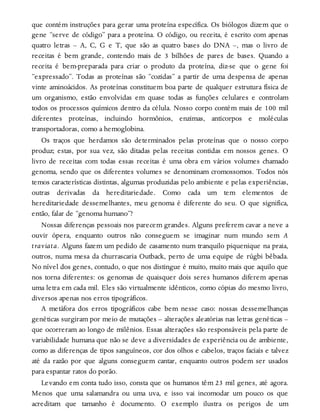 que contém instruções para gerar uma proteína específica. Os biólogos dizem que o
gene “serve de código” para a proteína. O código, ou receita, é escrito com apenas
quatro letras – A, C, G e T, que são as quatro bases do DNA –, mas o livro de
receitas é bem grande, contendo mais de 3 bilhões de pares de bases. Quando a
receita é bem-preparada para criar o produto da proteína, diz-se que o gene foi
“expressado”. Todas as proteínas são “cozidas” a partir de uma despensa de apenas
vinte aminoácidos. As proteínas constituem boa parte de qualquer estrutura física de
um organismo, estão envolvidas em quase todas as funções celulares e controlam
todos os processos químicos dentro da célula. Nosso corpo contém mais de 100 mil
diferentes proteínas, incluindo hormônios, enzimas, anticorpos e moléculas
transportadoras, como a hemoglobina.
Os traços que herdamos são determinados pelas proteínas que o nosso corpo
produz; estas, por sua vez, são ditadas pelas receitas contidas em nossos genes. O
livro de receitas com todas essas receitas é uma obra em vários volumes chamado
genoma, sendo que os diferentes volumes se denominam cromossomos. Todos nós
temos características distintas, algumas produzidas pelo ambiente e pelas experiências,
outras derivadas da hereditariedade. Como cada um tem elementos de
hereditariedade dessemelhantes, meu genoma é diferente do seu. O que significa,
então, falar de “genoma humano”?
Nossas diferenças pessoais nos parecem grandes. Alguns preferem cavar a neve a
ouvir ópera, enquanto outros não conseguem se imaginar num mundo sem A
traviata. Alguns fazem um pedido de casamento num tranquilo piquenique na praia,
outros, numa mesa da churrascaria Outback, perto de uma equipe de rúgbi bêbada.
No nível dos genes, contudo, o que nos distingue é muito, muito mais que aquilo que
nos torna diferentes: os genomas de quaisquer dois seres humanos diferem apenas
uma letra em cada mil. Eles são virtualmente idênticos, como cópias do mesmo livro,
diversos apenas nos erros tipográficos.
A metáfora dos erros tipográficos cabe bem nesse caso: nossas dessemelhanças
genéticas surgiram por meio de mutações – alterações aleatórias nas letras genéticas –
que ocorreram ao longo de milênios. Essas alterações são responsáveis pela parte de
variabilidade humana que não se deve a diversidades de experiência ou de ambiente,
como as diferenças de tipos sanguíneos, cor dos olhos e cabelos, traços faciais e talvez
até da razão por que alguns conseguem cantar, enquanto outros podem ser usados
para espantar ratos do porão.
Levando em conta tudo isso, consta que os humanos têm 23 mil genes, até agora.
Menos que uma salamandra ou uma uva, e isso vai incomodar um pouco os que
acreditam que tamanho é documento. O exemplo ilustra os perigos de um
 
