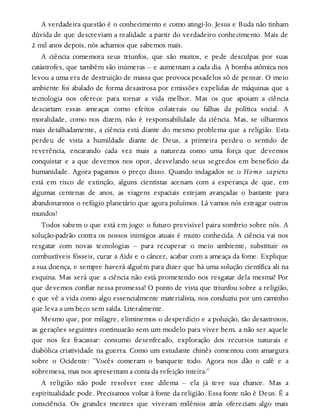 A verdadeira questão é o conhecimento e como atingi-lo. Jesus e Buda não tinham
dúvida de que descreviam a realidade a partir do verdadeiro conhecimento. Mais de
2 mil anos depois, nós achamos que sabemos mais.
A ciência comemora seus triunfos, que são muitos, e pede desculpas por suas
catástrofes, que também são inúmeras – e aumentam a cada dia. A bomba atômica nos
levou a uma era de destruição de massa que provoca pesadelos só de pensar. O meio
ambiente foi abalado de forma desastrosa por emissões expelidas de máquinas que a
tecnologia nos oferece para tornar a vida melhor. Mas os que apoiam a ciência
descartam essas ameaças como efeitos colaterais ou falhas da política social. A
moralidade, como nos dizem, não é responsabilidade da ciência. Mas, se olharmos
mais detalhadamente, a ciência está diante do mesmo problema que a religião. Esta
perdeu de vista a humildade diante de Deus, a primeira perdeu o sentido de
reverência, encarando cada vez mais a natureza como uma força que devemos
conquistar e a que devemos nos opor, desvelando seus segredos em benefício da
humanidade. Agora pagamos o preço disso. Quando indagados se o Homo sapiens
está em risco de extinção, alguns cientistas acenam com a esperança de que, em
algumas centenas de anos, as viagens espaciais estejam avançadas o bastante para
abandonarmos o refúgio planetário que agora poluímos. Lá vamos nós estragar outros
mundos!
Todos sabem o que está em jogo: o futuro previsível paira sombrio sobre nós. A
solução-padrão contra os nossos inimigos atuais é muito conhecida. A ciência vai nos
resgatar com novas tecnologias – para recuperar o meio ambiente, substituir os
combustíveis fósseis, curar a Aids e o câncer, acabar com a ameaça da fome. Explique
a sua doença, e sempre haverá alguém para dizer que há uma solução científica ali na
esquina. Mas será que a ciência não está prometendo nos resgatar dela mesma? Por
que devemos confiar nessa promessa? O ponto de vista que triunfou sobre a religião,
e que vê a vida como algo essencialmente materialista, nos conduziu por um caminho
que leva a um beco sem saída. Literalmente.
Mesmo que, por milagre, eliminemos o desperdício e a poluição, tão desastrosos,
as gerações seguintes continuarão sem um modelo para viver bem, a não ser aquele
que nos fez fracassar: consumo desenfreado, exploração dos recursos naturais e
diabólica criatividade na guerra. Como um estudante chinês comentou com amargura
sobre o Ocidente: “Vocês comeram o banquete todo. Agora nos dão o café e a
sobremesa, mas nos apresentam a conta da refeição inteira.”
A religião não pode resolver esse dilema – ela já teve sua chance. Mas a
espiritualidade pode. Precisamos voltar à fonte da religião. Essa fonte não é Deus. É a
consciência. Os grandes mestres que viveram milênios atrás ofereciam algo mais
 