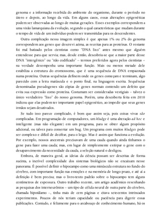 genoma e a informação recebida do ambiente do organismo, durante o período no
útero e depois, ao longo da vida. Em alguns casos, essas alterações epigenéticas
podem ser observadas ao longo de muitas gerações. Esses exemplos correspondem a
uma visão lamarquiana da evolução, segundo a qual características que mudam durante
o tempo de vida de um indivíduo podem ser transmitidas para os descendentes.
Outra complicação nessa imagem simples é que apenas 1% ou 2% do genoma
correspondem aos genes que descrevi acima, as receitas para as proteínas. O restante
foi mal batizado pelos cientistas como “DNA lixo” antes mesmo que alguém
entendesse para que servia; mas, desde então, descobriu-se que a maior parte desse
DNA “intergênico” ou “não codificado” – termos preferidos agora pelos cientistas –
na verdade desempenha uma importante função. Mais ou menos metade dele
estabiliza a estrutura do cromossomo, que é uma sequência de DNA empacotada
numa proteína. Outras sequências definem onde os genes começam e terminam, algo
parecido com a letra maiúscula e o ponto final, na linguagem escrita. Sequências
denominadas pseudogenes são cópias de genes normais contendo um defeito que
evita sua expressão como proteína. Costumam ser consideradas vestigiais – talvez o
único verdadeiro “lixo” do nosso genoma. Porém, uma descoberta feita em 2010
indicou que elas podem ter importante papel epigenético, ao impedir que seus genes
irmãos sejam desativados.
Se tudo isso parece complicado, é bom que assim seja, pois coisas vivas são
complicadas. Em programação de computadores, um kludge é uma alteração ad hoc e
inteligente (mas não elegante) em um programa, para se obter algum propósito
adicional, ou talvez para consertar um bug. Um programa com muitos kludges pode
ser complexo e difícil de decifrar, para o leigo. Mas é assim que funciona a evolução.
Por exemplo, nossos ancestrais precisavam de uma cauda quando ainda tínhamos o
gene para fazer uma cauda; mas, em lugar de simplesmente extirpar o gene com o
desaparecimento da necessidade da cauda, a seleção natural o desligou.
Embora, de maneira geral, as ideias da ciência possam ser descritas de forma
sucinta, a incrível complexidade dos sistemas biológicos não se encaixam nesse
panorama. É possível definir o hipocampo como uma minúscula estrutura no fundo do
cérebro, com importante função nas emoções e na memória de longo prazo, e até aí a
definição é bem precisa; mas o livro-texto padrão sobre o hipocampo tem alguns
centímetros de espessura. Outro trabalho recente, um artigo acadêmico resenhando
as pesquisas dos interneurônios – um tipo de célula neural de outra parte do cérebro,
chamada hipotálamo –, tinha mais de cem páginas e citava setecentos intrincados
experimentos. Poucos de nós teriam capacidade ou paciência para digerir essas
publicações. Contudo, e felizmente para o arcabouço de conhecimento humano, há os
 