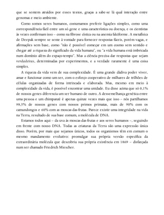 que se sentem atraídos por esses textos, graças a sabe-se lá qual interação entre
genomas e meio ambiente.
Como somos seres humanos, costumamos preferir ligações simples, como uma
correspondência fácil entre um só gene e uma característica ou doença, e os cientistas
às vezes confirmam isso – como na fibrose cística ou na anemia falciforme. A metafísica
de Deepak sempre se sente à vontade para fornecer respostas fáceis, porém vagas, e
afirmações sem base, como “não é possível começar em um cosmo sem sentido e
chegar até a riqueza do significado da vida humana”, ou “a vida humana está imbricada
num domínio além do espaço-tempo”. Mas a ciência precisa dar respostas que sejam
verdadeiras, determinadas por experimentos, e a verdade raramente é uma coisa
simples.
A riqueza da vida vem de sua complexidade. É uma grande dádiva poder viver,
amar e funcionar como um ser, com o esforço cooperativo de milhares de trilhões de
células organizadas de forma intrincada e elaborada. Mas, mesmo em meio à
complexidade da vida, é possível encontrar uma unidade. Eu disse acima que só 0,1%
de nossos genes diferencia um ser humano de outro. A dessemelhança genética entre
uma pessoa e um chimpanzé é apenas quinze vezes mais que isso – nós partilhamos
98,5% de nossos genes com nossos primos primatas, mais de 90% com os
camundongos e 60% com as moscas-das-frutas. Parece existir uma integridade na vida
na Terra, resultado de sua base comum, a molécula de DNA.
Estamos todos aqui – da uva às moscas-das-frutas e aos seres humanos –, seguindo
em frente com nosso DNA. Todas as criaturas da Terra são uma expressão única
disso. Porém, por mais que sejamos únicos, todos os organismos têm em comum o
mesmo mandamento evolutivo: promulgar sua própria versão específica da
extraordinária molécula que descobriu sua própria existência em 1869 – disfarçada
num ser chamado Friedrich Miescher.
 