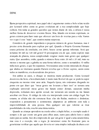 N
DEEPAK
uma perspectiva espiritual, meu papel não é argumentar contra o belo relato tecido
por Leonard sobre como os genes evoluíram até a rica complexidade que hoje
exibem. Em todas as grandes questões que temos diante de nós, a ciência é nossa
melhor forma de descrever eventos físicos. Mas, falando em termos espirituais, os
genes existem para fazer mais que oferecer um livro de receitas para a vida. Vamos
ver o que é esse “mais”, que contém muitas surpresas.
Considero de grande importância o pequeno número de genes humanos, mas é
preciso certa discussão para explicar por quê. Quando o Projeto Genoma Humano
estava próximo da conclusão, em 2003, houve certas apostas informais. Será que
teríamos 80 mil ou 120 mil genes? O pressuposto era de que, como espécie mais
avançada do planeta, nossa complexidade exigisse muito mais genes que qualquer
outra. Que assombro, então, quando o número ficou entre 20 mil e 25 mil, mais ou
menos o mesmo que a galinha ou uma forma inferior, como o nematódeo. O milho
tinha mais genes, o que foi espantoso. Vivenciamos uma versão minorada do choque
que abalou os vitorianos quando Darwin revelou que o Homo sapiens, assim como
todos os mamíferos, era descendente dos peixes.
Em ambos os casos, o choque se mostrou muito producente. Como Leonard
descreveu tão bem, a hereditariedade é muito mais flexível do que se poderia supor
cinquenta ou mesmo vinte anos atrás. Naquela época, nós estávamos chegando no
ponto em que dizer que “meus genes me levaram a fazer isso” se tornara uma
explicação universal: meus genes me faziam comer demais, causavam minha
depressão, reduziam meu apetite sexual, me tornavam um suicida ou me faziam
acreditar em Deus. O código da vida era interpretado como um código legal. No
entanto, as células não são estruturas fixas: elas são fluidas, mutáveis e dinâmicas;
respondem a pensamentos e sentimentos; adaptam-se ao ambiente com toda a
imprevisibilidade de uma pessoa. Para qualquer um que valorize as ricas
possibilidades da vida, essa foi uma ótima notícia.
Quando as crianças aprendem na escola sobre a dupla hélice, o exemplo usado é
sempre o de que existe um gene para olhos azuis, outro para cabelo loiro e ainda
outro para as sardas. Isso dá a impressão de que um gene é igual a uma característica,
mas essa é a exceção, não a regra. Já mencionei como foi frustrante para os
geneticistas verificar que aquilo que deveria ser uma simples indicação da altura a ser
 
