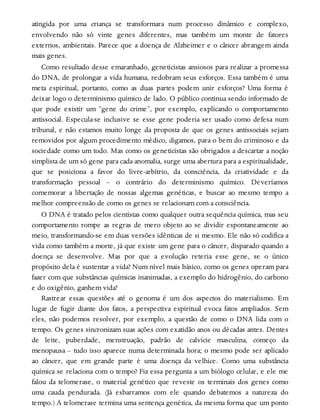 atingida por uma criança se transformara num processo dinâmico e complexo,
envolvendo não só vinte genes diferentes, mas também um monte de fatores
externos, ambientais. Parece que a doença de Alzheimer e o câncer abrangem ainda
mais genes.
Como resultado desse emaranhado, geneticistas ansiosos para realizar a promessa
do DNA, de prolongar a vida humana, redobram seus esforços. Essa também é uma
meta espiritual, portanto, como as duas partes podem unir esforços? Uma forma é
deixar logo o determinismo químico de lado. O público continua sendo informado de
que pode existir um “gene do crime”, por exemplo, explicando o comportamento
antissocial. Especula-se inclusive se esse gene poderia ser usado como defesa num
tribunal, e não estamos muito longe da proposta de que os genes antissociais sejam
removidos por algum procedimento médico, digamos, para o bem do criminoso e da
sociedade como um todo. Mas como os geneticistas são obrigados a descartar a noção
simplista de um só gene para cada anomalia, surge uma abertura para a espiritualidade,
que se posiciona a favor do livre-arbítrio, da consciência, da criatividade e da
transformação pessoal – o contrário do determinismo químico. Deveríamos
comemorar a libertação de nossas algemas genéticas, e buscar ao mesmo tempo a
melhor compreensão de como os genes se relacionam com a consciência.
O DNA é tratado pelos cientistas como qualquer outra sequência química, mas seu
comportamento rompe as regras de mero objeto ao se dividir espontaneamente ao
meio, transformando-se em duas versões idênticas de si mesmo. Ele não só codifica a
vida como também a morte, já que existe um gene para o câncer, disparado quando a
doença se desenvolve. Mas por que a evolução reteria esse gene, se o único
propósito dela é sustentar a vida? Num nível mais básico, como os genes operam para
fazer com que substâncias químicas inanimadas, a exemplo do hidrogênio, do carbono
e do oxigênio, ganhem vida?
Rastrear essas questões até o genoma é um dos aspectos do materialismo. Em
lugar de fugir diante dos fatos, a perspectiva espiritual evoca fatos ampliados. Sem
eles, não podemos resolver, por exemplo, a questão de como o DNA lida com o
tempo. Os genes sincronizam suas ações com exatidão anos ou décadas antes. Dentes
de leite, puberdade, menstruação, padrão de calvície masculina, começo da
menopausa – tudo isso aparece numa determinada hora; o mesmo pode ser aplicado
ao câncer, que em grande parte é uma doença da velhice. Como uma substância
química se relaciona com o tempo? Fiz essa pergunta a um biólogo celular, e ele me
falou da telomerase, o material genético que reveste os terminais dos genes como
uma cauda pendurada. (Já esbarramos com ele quando debatemos a natureza do
tempo.) A telomerase termina uma sentença genética, da mesma forma que um ponto
 