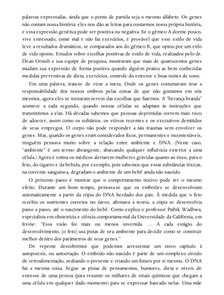 palavras expressadas, ainda que o ponto de partida seja o mesmo alfabeto. Os genes
não contam nossa história; eles nos dão as letras para contarmos nossa própria história,
e essa expressão genética pode ser positiva ou negativa. Se o gêmeo A dorme pouco,
vive estressado, come mal e não faz exercícios, é provável que esse estilo de vida
leve a resultados dramáticos, se comparados aos do gêmeo B, que optou por um etilo
de vida oposto. Estudos sobre escolhas positivas de estilo de vida, realizados pelo dr.
Dean Ornish e sua equipe de pesquisa, mostraram que mais de quatrocentos genes
mudam sua expressão de forma positiva quando alguém pratica as bem conhecidas
medidas preventivas de dieta, exercícios, controle do estresse e boas noites de sono.
Em uma palavra, trata-se de virar a mesa. Onde os genes costumavam tirar a
responsabilidade dos nossos ombros pelas coisas de que não gostamos em nós
mesmos, agora eles se tornaram servos das escolhas que fazemos. A “herança branda”
acontece a cada segundo, quando nossas células se adaptam às instruções que
transmitimos a elas. Há décadas sabemos que pessoas deprimidas correm mais risco
de adoecer, assim como os solitários, os viúvos recentes e os executivos demitidos
de seus empregos. O corpo não pode responder a tais traumas sem envolver os
genes. Mas, quando os genes eram considerados fixos, permanentes e incontestáveis,
ninguém pensava muito sobre a relação entre ambiente e DNA. (Neste caso,
“ambiente” é um termo abrangente, abarcando qualquer influência exterior a uma
célula.) Agora é rotina os médicos alertarem mulheres grávidas quanto ao risco, para o
feto, do cigarro e da bebida, por exemplo, pois sabemos que essas substâncias tóxicas,
na corrente sanguínea, degradam o ambiente de um bebê ainda não nascido.
O próximo passo é mostrar que o comportamento nocivo pode ter o mesmo
efeito. Durante um bom tempo, pensava-se que os embriões se desenvolviam
automaticamente a partir da cópia do DNA herdado dos pais. À medida que o feto
recebia os nutrientes corretos no útero, afirmava a teoria, a cópia se desenvolvia
passo a passo, até o nascimento do bebê. Como explica o professor Pathik Wadhwa,
especialista em obstetrícia e ciência comportamental da Universidade da Califórnia, em
Irvine: “Essa visão foi mais ou menos invertida. … A cada estágio do
desenvolvimento, [o feto] usa pistas de seu ambiente para decidir como se construir
melhor dentro dos parâmetros de seus genes.”
De repente descobrimos que podemos acrescentar um novo capítulo à
autopoiesis, ou autocriação. O embrião não nascido é parte de um complexo círculo
de retroalimentação, avaliando o presente e criando um futuro por si mesmo. O DNA
faz a mesma coisa. Segue as pistas de pensamentos, humores, dieta e níveis de
estresse de uma pessoa (para resumir os milhares de sinais químicos que chegam a
uma célula em qualquer dado momento) para se expressar baseado nelas. Uma mãe
 