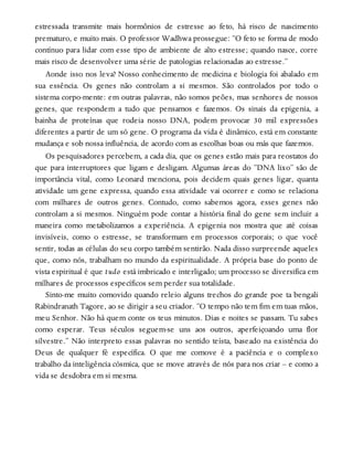 estressada transmite mais hormônios de estresse ao feto, há risco de nascimento
prematuro, e muito mais. O professor Wadhwa prossegue: “O feto se forma de modo
contínuo para lidar com esse tipo de ambiente de alto estresse; quando nasce, corre
mais risco de desenvolver uma série de patologias relacionadas ao estresse.”
Aonde isso nos leva? Nosso conhecimento de medicina e biologia foi abalado em
sua essência. Os genes não controlam a si mesmos. São controlados por todo o
sistema corpo-mente: em outras palavras, não somos peões, mas senhores de nossos
genes, que respondem a tudo que pensamos e fazemos. Os sinais da epigenia, a
bainha de proteínas que rodeia nosso DNA, podem provocar 30 mil expressões
diferentes a partir de um só gene. O programa da vida é dinâmico, está em constante
mudança e sob nossa influência, de acordo com as escolhas boas ou más que fazemos.
Os pesquisadores percebem, a cada dia, que os genes estão mais para reostatos do
que para interruptores que ligam e desligam. Algumas áreas do “DNA lixo” são de
importância vital, como Leonard menciona, pois decidem quais genes ligar, quanta
atividade um gene expressa, quando essa atividade vai ocorrer e como se relaciona
com milhares de outros genes. Contudo, como sabemos agora, esses genes não
controlam a si mesmos. Ninguém pode contar a história final do gene sem incluir a
maneira como metabolizamos a experiência. A epigenia nos mostra que até coisas
invisíveis, como o estresse, se transformam em processos corporais; o que você
sentir, todas as células do seu corpo também sentirão. Nada disso surpreende aqueles
que, como nós, trabalham no mundo da espiritualidade. A própria base do ponto de
vista espiritual é que tudo está imbricado e interligado; um processo se diversifica em
milhares de processos específicos sem perder sua totalidade.
Sinto-me muito comovido quando releio alguns trechos do grande poe ta bengali
Rabindranath Tagore, ao se dirigir a seu criador. “O tempo não tem fim em tuas mãos,
meu Senhor. Não há quem conte os teus minutos. Dias e noites se passam. Tu sabes
como esperar. Teus séculos seguem-se uns aos outros, aperfeiçoando uma flor
silvestre.” Não interpreto essas palavras no sentido teísta, baseado na existência do
Deus de qualquer fé específica. O que me comove é a paciência e o complexo
trabalho da inteligência cósmica, que se move através de nós para nos criar – e como a
vida se desdobra em si mesma.
 