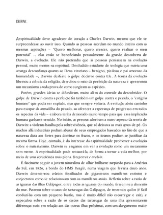 A
DEEPAK
espiritualidade deve agradecer de coração a Charles Darwin, mesmo que ele se
surpreendesse ao ouvir isso. Quando as pessoas acordam no mundo inteiro com as
mesmas aspirações – “Quero melhorar, quero crescer, quero realizar o meu
potencial” –, elas estão se beneficiando pessoalmente da grande descoberta de
Darwin, a evolução. Ele não pretendia que as pessoas pensassem na evolução
pessoal, muito menos na espiritual. Desiludido estudante de teologia que nutria uma
amarga desconfiança quanto ao Deus vitoriano – benigno, piedoso e pai amoroso da
humanidade –, Darwin desferiu o golpe decisivo contra Ele. A teoria da evolução
libertou a ciência da religião, derrubou o mito da perfeição da natureza e apresentou
um mecanismo a toda prova de como surgiram as espécies.
Porém, grandes ideias se difundiram, muito além do controle do descobridor. O
golpe de Darwin contra a perfeição foi também um golpe contra o pecado, o “estigma
humano” que podia ser expiado, mas que sempre voltaria. A evolução abriu caminho
para escapar da armadilha do pecado, ao oferecer a esperança de progresso em todos
os aspectos da vida – embora tenha demorado muito tempo para que essa implicação
humana ganhasse sentido. No início, as pessoas aderiram a outro aspecto da teoria de
Darwin: a violenta batalha pela sobrevivência, que só deixava os mais aptos de pé. Os
machos alfa industriais podiam abusar de seus empregados baseados no fato de que a
natureza dizia aos fortes para dominar os fracos, e os tiranos podiam se justificar da
mesma forma. Hoje, contudo, é do interesse da espiritualidade promover a evolução
sobre o materialismo. Darwin se enganou em ver a evolução como um mecanismo
sem mente. A espiritualidade pode restaurá-la, de forma a tornar a vida melhor, por
meio de uma consciência mais plena. Despertar e evoluir.
É fascinante seguir o jovem naturalista de olhar brilhante zarpando para a América
do Sul, em 1826, a bordo do HMS Beagle, numa viagem que levaria cinco anos.
Darwin desenterrou crânios fossilizados de gigantescos mamíferos extintos e
conjecturou como se relacionavam com os mamíferos atuais. Refletiu sobre a razão de
as iguanas das ilhas Galápagos, entre todas as iguanas do mundo, tirarem seu alimento
do mar. Passeou sobre o casco de tartarugas das Galápagos, de trezentos quilos (é fácil
conduzi-las com um pequeno bastão, mas é muito difícil não escorregar e cair), e
especulou sobre a razão de os cascos das tartarugas de uma ilha apresentarem
diferenças sutis em relação aos das outras ilhas próximas, com um alargamento maior
 