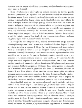 em baixo, uma cor levemente diferente ou uma saliência frontal em forma de capacete
sobre a cabeça do animal.
Esses estranhamentos e observações se juntaram na mente de Darwin. Quando
ele voltou para sua casa, na Inglaterra, seus pensamentos entraram em efervescência.
Depois de acessos de escrita, quando as ideias brotavam de sua cabeça como que por
vontade própria, ele afinal chegou à noção que já foi definida como a mais brilhante de
todos os tempos: a árvore da evolução que liga todas as coisas vivas. No sistema de
Darwin, a adaptação é a força motriz por trás da evolução. As gazelas se adaptaram para
escapar dos leões. O peixe-palhaço se adaptou para se esconder em segurança no
meio dos venenosos tentáculos das anêmonas-do-mar. Os seres humanos se
adaptaram para usar polegares opostos, de forma a construir melhores ferramentas (e
armas). As espécies mudam. Uma simples árvore evolutiva gera milhares e milhares
de galhos; alguns morrem, outros brotam e florescem.
A evolução foi invocada pelos ateus, ansiosos por transformar em pó qualquer
coisa implícita na palavra “Deus”. Mas os ateus estão lutando batalhas do passado. Hoje
a evolução aproxima as pessoas de Deus. Dar win divisou um perfeito mecanismo
físico que só se aplica às formas de vida que nos precederam. Enquanto os gorilas-das-
montanhas lutarem por comida e pelo direito ao acasalamento, alguns serão mais bem-
sucedidos que os outros. Os machos dominantes podem transmitir seus genes,
enquanto os submissos continuam invejosos e emburrados. As árvores mais altas vão
chegar à luz solar, enquanto as mais baixas fenecem à sombra. Mas o Homo sapiens
evoluiu para além da mera sobrevivência do mais apto. Nós plantamos alimentos uns
para os outros. Cuidamos das pessoas debilitadas, dando a seus genes a oportunidade
de se transmitir, assim como os genes dos mais fortes. O mecanismo universal de
Darwin deixou de se aplicar a nós no momento em que nossa espécie aprendeu a
proteger seus genes, mesmo os recessivos, das forças da natureza. Gazelas e peixes-
palhaço não colam lembretes no espelho dizendo “Observação: Não se esqueça de
evoluir hoje”. Para eles, a evolução é automática. Isso não é mais verdade para nós.
A espiritualidade pode ser vista como uma forma elevada de evolução, mais bem-
definida como “metabiológica” – além da biologia. Já estamos nesse caminho há pelo
menos 200 mil anos. Nossos ancestrais, como o homem de Neandertal e o Homo
erectus, preparavam o caminho 1,8 milhão de anos atrás. Quando construíram
machados de sílex, nossos ancestrais sabiam o que estavam fazendo. Quando você
acorda com vontade de realizar alguma coisa além de comer ou beber, já começa a
escolher entre X e Y. As decisões conscientes nos levam a transformar o futuro numa
série de escolhas. Os neandertalenses eram avançados o bastante para depositar seus
mortos em tumbas nas cavernas, e algumas evidências sugerem que os defuntos eram
 