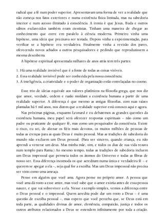 radical que a fé num poder superior. Apresentavam uma forma de ver a realidade que
não começa nos fatos exteriores e numa existência física limitada, mas na sabedoria
interior e num acesso ilimitado à consciência. A ironia é que Jesus, Buda e outros
sábios esclarecidos também eram cientistas. Tinham uma maneira de chegar ao
conhecimento que corre em paralelo à ciência moderna. Primeiro vinha uma
hipótese, uma ideia que precisava ser testada. Depois vinha a experimentação, para
verificar se a hipótese era verdadeira. Finalmente vinha a revisão dos pares,
oferecendo novos achados a outros pesquisadores e pedindo que reproduzissem a
mesma descoberta.
A hipótese espiritual apresentada milhares de anos atrás tem três partes:
1. Há uma realidade invisível que é a fonte de todas as coisas visíveis.
2. Essa realidade invisível pode ser conhecida pela nossa consciência.
3. A inteligência, a criatividade e o poder de organização estão entrelaçadas no cosmo.
Esse trio de ideias equivale aos valores platônicos na filosofia grega, que nos diz
que amor, verdade, ordem e razão moldam a existência humana a partir de uma
realidade superior. A diferença é que mesmo as antigas filosofias, com suas raízes
plantadas há 5 mil anos, nos dizem que a realidade superior está conosco aqui e agora.
Nas próximas páginas, enquanto Leonard e eu debatemos as grandes questões da
existência humana, meu papel será oferecer respostas espirituais – não como um
padre ou praticante de qualquer fé, mas como um pesquisador da consciência. Existe
o risco, eu sei, de alienar os fiéis mais devotos, os muitos milhões de pessoas de
todas as crenças para as quais Deus é muito pessoal. Mas as tradições de sabedoria do
mundo não excluem um Deus pessoal. (Para ser sincero, quando criança, eu não
aprendi a venerar um deus. Mas minha mãe, sim, e todos os dias de sua vida rezava
num templo para Rama.) Ao mesmo tempo, todas as tradições de sabedoria incluem
um Deus impessoal que permeia todos os átomos do Universo e todas as fibras de
nosso ser. Essa diferença incomoda os que acreditam numa única e verdadeira fé – e
querem se apegar a ela –, seja qual for a escolha. Mas um Deus impessoal não precisa
ser visto como uma ameaça.
Pense em alguém que você ama. Agora pense no próprio amor. A pessoa que
você ama dá rosto a esse amor, mas você sabe que o amor existia antes de essa pessoa
nascer, e que vai sobreviver a ela. Nesse exemplo simples, vemos a diferença entre
o Deus pessoal e o impessoal. Quem acredita pode dar um rosto a Deus – é uma
questão de escolha pessoal –, mas espero que você perceba que, se Deus está em
toda parte, as qualidades divinas de amor, clemência, compaixão, justiça e todos os
outros atributos relacionados a Deus se estendem infinitamente por toda a criação.
 