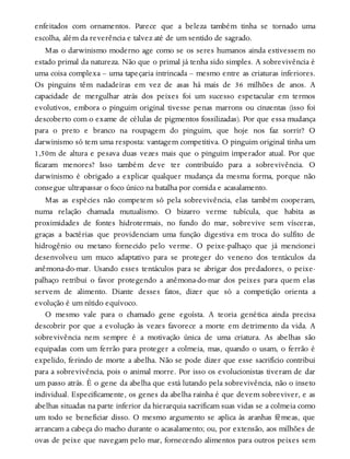 enfeitados com ornamentos. Parece que a beleza também tinha se tornado uma
escolha, além da reverência e talvez até de um sentido de sagrado.
Mas o darwinismo moderno age como se os seres humanos ainda estivessem no
estado primal da natureza. Não que o primal já tenha sido simples. A sobrevivência é
uma coisa complexa – uma tapeçaria intrincada – mesmo entre as criaturas inferiores.
Os pinguins têm nadadeiras em vez de asas há mais de 36 milhões de anos. A
capacidade de mergulhar atrás dos peixes foi um sucesso espetacular em termos
evolutivos, embora o pinguim original tivesse penas marrons ou cinzentas (isso foi
descoberto com o exame de células de pigmentos fossilizadas). Por que essa mudança
para o preto e branco na roupagem do pinguim, que hoje nos faz sorrir? O
darwinismo só tem uma resposta: vantagem competitiva. O pinguim original tinha um
1,50m de altura e pesava duas vezes mais que o pinguim imperador atual. Por que
ficaram menores? Isso também deve ter contribuído para a sobrevivência. O
darwinismo é obrigado a explicar qualquer mudança da mesma forma, porque não
consegue ultrapassar o foco único na batalha por comida e acasalamento.
Mas as espécies não competem só pela sobrevivência, elas também cooperam,
numa relação chamada mutualismo. O bizarro verme tubícula, que habita as
proximidades de fontes hidrotermais, no fundo do mar, sobrevive sem vísceras,
graças a bactérias que providenciam uma função digestiva em troca do sulfito de
hidrogênio ou metano fornecido pelo verme. O peixe-palhaço que já mencionei
desenvolveu um muco adaptativo para se proteger do veneno dos tentáculos da
anêmona-do-mar. Usando esses tentáculos para se abrigar dos predadores, o peixe-
palhaço retribui o favor protegendo a anêmona-do-mar dos peixes para quem elas
servem de alimento. Diante desses fatos, dizer que só a competição orienta a
evolução é um nítido equívoco.
O mesmo vale para o chamado gene egoísta. A teoria genética ainda precisa
descobrir por que a evolução às vezes favorece a morte em detrimento da vida. A
sobrevivência nem sempre é a motivação única de uma criatura. As abelhas são
equipadas com um ferrão para proteger a colmeia, mas, quando o usam, o ferrão é
expelido, ferindo de morte a abelha. Não se pode dizer que esse sacrifício contribui
para a sobrevivência, pois o animal morre. Por isso os evolucionistas tiveram de dar
um passo atrás. É o gene da abelha que está lutando pela sobrevivência, não o inseto
individual. Especificamente, os genes da abelha rainha é que devem sobreviver, e as
abelhas situadas na parte inferior da hierarquia sacrificam suas vidas se a colmeia como
um todo se beneficiar disso. O mesmo argumento se aplica às aranhas fêmeas, que
arrancam a cabeça do macho durante o acasalamento; ou, por extensão, aos milhões de
ovas de peixe que navegam pelo mar, fornecendo alimentos para outros peixes sem
 