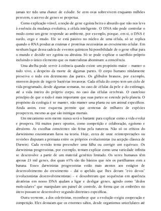 jamais ter tido uma chance de eclodir. Se cem ovas sobrevivem enquanto milhões
perecem, o acervo de genes se perpetua.
Como explicação viável, a noção de gene egoísta beira o absurdo que não nos leva
à essência da mudança evolutiva, a célula inteligente. O DNA não pode controlar o
modo como um gene responde ao ambiente, por exemplo, porque, em si, o DNA é
surdo, cego e mudo. Ele se está passivo no núcleo de uma célula, só se replica
quando o RNA produz as enzimas e proteínas necessárias ao crescimento celular. Em
nenhum lugar dessa cadeia de eventos químicos há possibilidade de o gene olhar para
o mundo e decidir ser egoísta ou altruísta. Só se pode explicar o sacrifício próprio
incluindo o único elemento que os materialistas abominam: a consciência.
Uma abelha pode servir à colmeia quando existe um propósito maior – manter o
todo vivo, a despeito da morte de algumas partes. O corpo humano nitidamente
preserva o todo em detrimento das partes. Os glóbulos brancos, por exemplo,
morrem depois de ingerir bactérias invasoras. Cada célula do corpo tem um ciclo de
vida programado, desde algumas semanas, no caso de células da pele e do estômago,
até a vida inteira do próprio corpo, no caso das células cerebrais. O cauteloso
princípio de que o todo é mais importante que suas partes se estende pelo planeta. O
propósito da ecologia é se manter, não manter uma planta ou um animal específicos.
Ainda assim, esse esquema permite que centenas de milhares de espécies
prosperem, mesmo as que são inimigas mortais.
Um mecanismo sem mente nunca será o bastante para explicar como a vida evolui
e prospera. Há muitos pares opostos, como competição e colaboração, egoísmo e
altruísmo. As escolhas conscientes são feitas pela natureza. Não só os críticos do
darwinismo encontraram furos na teoria. Hoje, cerca de onze reinterpretações ou
revisões disputam a primazia entre os próprios evolucionistas (na acepção clássica de
Darwin). Cada revisão tenta preencher uma falha ou corrigir um equívoco. Os
darwinistas progressistas, por exemplo, tentam explicar como uma variedade infinita
se desenvolve a partir de um material genético limitado. Os seres humanos têm
apenas 23 mil genes, dos quais 65% são tão básicos que nós os partilhamos com a
banana. Esses darwinistas progressistas estão mais atentos aos estágios de
desenvolvimento do crescimento – daí o apelido que lhes deram “evo devos”
(evolucionistas desenvolvimentistas) – e descobriram que sequências em aparência
aleatórias em nosso DNA ajudam a ligar e desligar genes, agindo como “dedos
moleculares” que manipulam um painel de controle, de forma que os embriões no
útero possam se desenvolver segundo diretrizes específicas.
Outra vertente, a dos coletivistas, reconhece que a evolução exigiu cooperação e
competição. Eles destacam que os enormes saltos, desde organismos unicelulares até
 