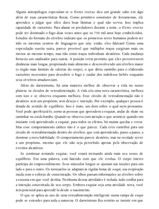 Alguns antropólogos especulam se o Homo erectus deu um grande salto em algo
além de suas características físicas. Como primitivo construtor de ferramentas, ele
aprendeu a julgar que sílex dava boas lâminas e qual não servia. Isso implica
capacidade de raciocínio. Para afastar os predadores durante a noite, o Homo erectus
pode ter dominado o fogo duas vezes antes que os 750 mil anos hoje estabelecidos.
Estudos do formato do cérebro indicam que os primeiros seres humanos podem ter
tido os mesmos centros de linguagem que nós: então, eles falavam? Como uma
especulação suscita outra, parece provável que múltiplos traços surgiram mais ou
menos ao mesmo tempo, mas não como traços individuais aleatórios. Cada mudança
fornecia um catalisador para outras. A posição ereta permitiu que eles percorressem
distâncias mais longas, propiciando mais alimento e desenvolvendo um cérebro maior
(o órgão mais faminto de calorias do corpo), o que abriu caminho para o elaborado
raciocínio necessário para descobrir o fogo e cuidar dos indefesos bebês enquanto
seus cérebros amadureciam.
Além do darwinismo, há uma maneira melhor de observar a vida no nosso
planeta: os círculos de retroalimentação. A vida cria uma nova característica, melhora
com isso e se observa enquanto melhora. Esse círculo de retroalimentação não é
aleatório: tem um propósito, tem desejo e intenção. Por exemplo, qualquer pessoa é
dotada de sentido de equilíbrio. Isso é inato, um dom sobre o qual nem pensamos.
Você pode aperfeiçoá-lo, como as pessoas que aprendem a esquiar, andar de skate ou
caminhar na corda bamba. Quando se observa com atenção o que acontece quando um
iniciante está aprendendo a esquiar, para todos os efeitos, há muitas quedas e erros.
Mas esse comportamento caótico não é o que parece. Cada erro contribui para um
círculo de retroalimentação dentro do cérebro, que está aprendendo, passo a passo, a
dominar a nova habilidade. O comportamento parece aleatório, mas na verdade serve
a um propósito, mesmo que ele não seja percebido apenas pela observação de
eventos aleatórios.
Se continuar tentando esquiar, você estará treinando ainda mais seu senso de
equilíbrio. Em uma palavra, está fazendo com que ele evolua. O corpo inteiro
participa do empreendimento. Seus músculos longos se ajustam nas torções para um
lado e para o outro. Os tornozelos se adaptam às rígidas botas de esqui; sua respiração
muda com o esforço de concentração. Os olhos passam informações ao cérebro sobre
a encosta em que você desliza. Nenhuma dessas atividades é isolada, tudo conflui para
a intenção concentrada de seu corpo. Embora esquiar seja uma atividade nova, você
tem potencial para aprendê-la desde o nascimento.
O que se aplica ao uso de uma retroalimentação inteligente numa rampa de esqui
pode se estender para toda a natureza. O darwinismo fica restrito se insistir em que
 