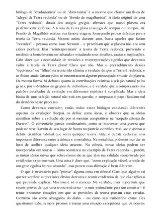 biólogo de “evolucionista” ou de “darwinistas” é o mesmo que chamar um físico de
“adepto da Terra redonda” ou de “fernão de magalhanista”. A ideia original de uma
“Terra redonda”, datada dos antigos gregos, afirmava que nosso planeta era
perfeitamente esférico. A teoria da Terra plana ressurgia de tempos em tempos, até
Fernão de Magalhães realizar sua famosa viagem, fornecendo provas drásticas para a
teoria da Terra redonda. Mesmo assim, durante anos, havia aqueles que faziam
“revisões” – pessoas como Isaac Newton – e percebiam que o planeta não era uma
esfera perfeita. Elas “reinterpretaram” a teoria da Terra redonda, prevendo e
medindo a forma levemente achatada e estudando seus detalhes, causas e implicações.
Cabe dizer que a necessidade de revisões e reinterpretações significa que devemos
voltar à teoria da Terra plana? Claro que não. Mas o preenchimento desses
“equívocos” ou “falhas” na teoria não elimina a verdade de que a Terra é redonda, e
os físicos atuais dariam pulos se encontrassem alguém preocupado em cair do planeta.
Da mesma forma, há debates quanto às contribuições relativas à seleção natural pelos
genes, por indivíduos ou grupos de indivíduos, e é verdade que a compreensão dos
padrões detalhados da evolução em diferentes espécies é complicada. Mas a ideia
básica de uma seleção natural não está em questão, e tampouco o papel fundamental
do aleatório nesse processo.
Como devemos entender, então, todos esses biólogos estudando diferentes
aspectos da evolução? Deepak os define como áreas, e observa que as ideias
científicas sobre a evolução são por si mesmas competitivas na “acepção clássica de
Darwin”. O comentário parece condenatório, como se houvesse uma guerra que
pudesse tirar Darwin de seu lugar de honra no panteão científico. Mas isso é apenas o
debate científico habitual que cerca qualquer teoria. Aliás, o debate esclarece uma
importante diferença entre a ciência e a metafísica. Na metafísica, podemos nos dar ao
luxo de acolher qualquer ideia atraente. Na ciência, novas ideias podem ser
incorporadas em teorias – como aconteceu no exemplo da Terra redonda –, porém,
as únicas ideias novas que sobrevivem são as que têm sua validade comprovada por
evidências experimentais. Uma coisa é dizer que, “como explicação viável, a noção de
um gene egoísta beira o absurdo”, mas provar essa afirmação é bem diferente.
O que é necessário para “provar” alguma coisa em ciência? Claro que alguém vai
querer verificar as previsões óbvias da teoria e reunir evidências de que ela explica o
que pretende explicar. Mas isso é só o começo. Na verdade, mais importante que
reunir provas de que uma teoria está certa – o mais estimulante para um cientista – é
tentar encontrar situações em que as previsões da teoria possam estar erradas.
Cientistas são como advogados do diabo – ou como seu irmãozinho chato: eles
questionam tudo, sempre prontos a tramar uma situação excepcional que demonstre
 