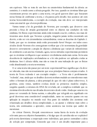 um equívoco. Não se trata de um furo na característica fundamental da ciência: ao
contrário, é o modo como a ciência progride. Por isso, quando os cientistas falam que
encontraram provas em apoio a uma teoria, em geral querem dizer que buscaram
novas formas de confrontar a teoria, e ela passou pelo desafio. Isso acontece até com
teorias bem-estabelecidas, a exemplo da evolução, mas não deve ser interpretado
como um sinal de que ela tem problemas.
Vamos tomar a lei da gravidade de Newton, por exemplo, que descreve com
precisão a força de atração gravitacional entre os objetos nas condições da vida
cotidiana. Os físicos experimentais ainda estão testando essa lei, embora, nos mais de
trezentos anos desde que Newton a propôs, ninguém jamais tenha encontrado um
desvio, a não ser em circunstâncias extraordinárias, como as descritas do Capítulo 2.
Então, por que os cientistas ainda estão procurando furos? Porque em todos esses
séculos desde Newton eles conseguiram verificar que a lei newtoniana da gravidade
descreve corretamente a atração de objetos a distâncias que variam de milionésimos
de centímetro a um ano-luz. Contudo, agora, novos métodos experimentais permitem
que os cientistas verifiquem o que acontece em distâncias ainda mais curtas. Seria uma
descoberta de implicações arrebatadoras se a lei não pudesse ser aplicada a todas as
distâncias. Isso é ciência válida, mas não se trata de uma indicação de que os físicos
estão abandonando a teoria newtoniana.
E se uma teoria não passar por um teste experimental? Isso significa que ela deve
ser alterada, mas não necessariamente que seus princípios básicos estejam errados. A
teoria da Terra redonda é um exemplo simples – a Terra não é perfeitamente
“redonda”, mas, ainda que os detalhes da teoria tenham mudado ao entendermos mais
sobre o formato do planeta, a ideia principal de que ele não é plano sobreviveu. A
genética, como vimos, também evoluiu desde os primeiros modelos simples,
surgidos quando a estrutura do DNA foi revelada, até a complexa realidade que os
cientistas têm descoberto nas décadas decorrentes desde então. Ainda que uma teo ria
possa ser resumida de forma sucinta, o cabeçalho que telegrafa seu significado em
geral desvirtua uma considerável complexidade, tanto no conceito quanto em sua
aplicação às situações no mundo real. Boa parte do trabalho dos cientistas está
relacionada aos detalhes dessa complexidade, e, ao ajustar e elaborar mais sobre a
teoria, nós continuamos a aprender, como aconteceu nas teorias que acabei de
mencionar.
Ao criticar Darwin, Deepak concentrou-se numa faceta da teoria da evolução
relevante para seu objetivo humanitário, e há algo que ele acredita não ser explicável
pela teoria darwiniana: a cooperação entre indivíduos, que parece contradizer a ideia
de seleção por competição. Concordo que esse é um desafio importante para a
 