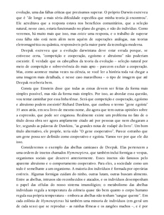 evolução, uma das falhas críticas que precisamos superar. O próprio Darwin escreveu
que é “de longe a mais séria dificuldade específica que minha teoria já encontrou”.
Ele acreditava que a resposta estava nos benefícios comunitários, que a seleção
natural, nesse caso, estaria funcionando no plano do grupo, e não do indivíduo. Como
veremos, há muito mais que isso, mas existe uma resposta, e o trabalho de superar
essa falha não está nem além nem aquém de superações análogas, nas teorias
eletromagnética ou quântica, responsáveis pela maior parte da tecnologia moderna.
Deepak escreveu que a evolução darwiniana deve estar errada porque, se
estivesse certa, “competição e cooperação, egoísmo e altruísmo” não poderiam
coexistir. É verdade que os cabeçalhos da teoria da evolução – seleção natural por
meio de competição e sobrevivência do mais apto – parecem excluir a cooperação.
Mas, como acontece muitas vezes na ciência, se você ler a história toda vai chegar a
uma imagem mais detalhada, e nesse caso maravilhosa – o tipo de imagem que até
Deepak receberia bem.
Consta que Einstein disse que todas as coisas devem ser feitas da forma mais
simples possível, mas não da forma mais simples. Por isso, ao abordar essa questão,
vou tentar caminhar por essa linha tênue. Será que competição e cooperação, egoísmo
e altruísmo podem coexistir? Richard Dawkins, que cunhou o termo “gene egoísta”
35 anos atrás, em seu livro de mesmo nome, diz agora que tem outras opiniões sobre
a expressão, que pode ser enganosa. Realmente existe um problema no fato de o
título dessa obra ser agora amplamente citado até por pessoas que nem chegaram a
ler, segundo as palavras de Dawkins, “as grandes notas de rodapé do livro”. Um bom
título alternativo, ele propõe, teria sido “O gene cooperativo”. Parece estranho que
um gene possa ser definido como cooperativo e egoísta. Vamos ver por que ele diz
isso.
Consideremos o exemplo das abelhas camicases de Deepak. Elas pertencem a
uma ordem de insetos chamados Hymenoptera, que também inclui formigas e vespas,
organismos sociais que descrevi anteriormente. Esses insetos são famosos pelo
aparente altruísmo e o comportamento cooperativo. Para eles, a sociedade como um
todo é semelhante a um organismo. A maioria dos indivíduos é formada por operárias
estéreis. Algumas formigas cuidam do ninho, outras lutam, outras buscam alimento.
Entre as abelhas, intrusos são reconhecidos e atacados, e os indivíduos desempenham
o papel das células do nosso sistema imunológico; o metabolismo das abelhas
individuais regula a temperatura da colmeia quase tão bem quanto o corpo humano
regula sua própria temperatura – embora as abelhas não tenham “sangue quente”. Em
cada colônia de Hymenopteras há também uma minoria de indivíduos (em geral um
de cada sexo) que se reproduz – as rainhas fêmeas e os zangões machos –, e é por
 