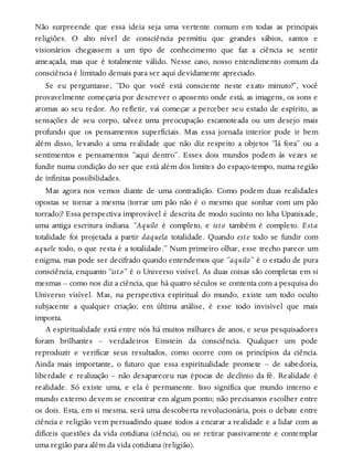 Não surpreende que essa ideia seja uma vertente comum em todas as principais
religiões. O alto nível de consciência permitiu que grandes sábios, santos e
visionários chegassem a um tipo de conhecimento que faz a ciência se sentir
ameaçada, mas que é totalmente válido. Nesse caso, nosso entendimento comum da
consciência é limitado demais para ser aqui devidamente apreciado.
Se eu perguntasse, “Do que você está consciente neste exato minuto?”, você
provavelmente começaria por descrever o aposento onde está, as imagens, os sons e
aromas ao seu redor. Ao refletir, vai começar a perceber seu estado de espírito, as
sensações de seu corpo, talvez uma preocupação escamoteada ou um desejo mais
profundo que os pensamentos superficiais. Mas essa jornada interior pode ir bem
além disso, levando a uma realidade que não diz respeito a objetos “lá fora” ou a
sentimentos e pensamentos “aqui dentro”. Esses dois mundos podem às vezes se
fundir numa condição do ser que está além dos limites do espaço-tempo, numa região
de infinitas possibilidades.
Mas agora nos vemos diante de uma contradição. Como podem duas realidades
opostas se tornar a mesma (torrar um pão não é o mesmo que sonhar com um pão
torrado)? Essa perspectiva improvável é descrita de modo sucinto no Isha Upanixade,
uma antiga escritura indiana. “Aquilo é completo, e isto também é completo. Esta
totalidade foi projetada a partir daquela totalidade. Quando este todo se fundir com
aquele todo, o que resta é a totalidade.” Num primeiro olhar, esse trecho parece um
enigma, mas pode ser decifrado quando entendemos que “aquilo” é o estado de pura
consciência, enquanto “isto” é o Universo visível. As duas coisas são completas em si
mesmas – como nos diz a ciência, que há quatro séculos se contenta com a pesquisa do
Universo visível. Mas, na perspectiva espiritual do mundo, existe um todo oculto
subjacente a qualquer criação; em última análise, é esse todo invisível que mais
importa.
A espiritualidade está entre nós há muitos milhares de anos, e seus pesquisadores
foram brilhantes – verdadeiros Einstein da consciência. Qualquer um pode
reproduzir e verificar seus resultados, como ocorre com os princípios da ciência.
Ainda mais importante, o futuro que essa espiritualidade promete – de sabedoria,
liberdade e realização – não desapareceu nas épocas de declínio da fé. Realidade é
realidade. Só existe uma, e ela é permanente. Isso significa que mundo interno e
mundo externo devem se encontrar em algum ponto; não precisamos escolher entre
os dois. Esta, em si mesma, será uma descoberta revolucionária, pois o debate entre
ciência e religião vem persuadindo quase todos a encarar a realidade e a lidar com as
difíceis questões da vida cotidiana (ciência), ou se retirar passivamente e contemplar
uma região para além da vida cotidiana (religião).
 