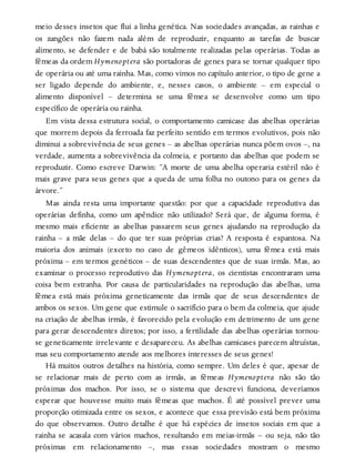 meio desses insetos que flui a linha genética. Nas sociedades avançadas, as rainhas e
os zangões não fazem nada além de reproduzir, enquanto as tarefas de buscar
alimento, se defender e de babá são totalmente realizadas pelas operárias. Todas as
fêmeas da ordem Hymenoptera são portadoras de genes para se tornar qualquer tipo
de operária ou até uma rainha. Mas, como vimos no capítulo anterior, o tipo de gene a
ser ligado depende do ambiente, e, nesses casos, o ambiente – em especial o
alimento disponível – determina se uma fêmea se desenvolve como um tipo
específico de operária ou rainha.
Em vista dessa estrutura social, o comportamento camicase das abelhas operárias
que morrem depois da ferroada faz perfeito sentido em termos evolutivos, pois não
diminui a sobrevivência de seus genes – as abelhas operárias nunca põem ovos –, na
verdade, aumenta a sobrevivência da colmeia, e portanto das abelhas que podem se
reproduzir. Como escreve Darwin: “A morte de uma abelha operaria estéril não é
mais grave para seus genes que a queda de uma folha no outono para os genes da
árvore.”
Mas ainda resta uma importante questão: por que a capacidade reprodutiva das
operárias definha, como um apêndice não utilizado? Será que, de alguma forma, é
mesmo mais eficiente as abelhas passarem seus genes ajudando na reprodução da
rainha – a mãe delas – do que ter suas próprias crias? A resposta é espantosa. Na
maioria dos animais (exceto no caso de gêmeos idênticos), uma fêmea está mais
próxima – em termos genéticos – de suas descendentes que de suas irmãs. Mas, ao
examinar o processo reprodutivo das Hymenoptera, os cientistas encontraram uma
coisa bem estranha. Por causa de particularidades na reprodução das abelhas, uma
fêmea está mais próxima geneticamente das irmãs que de seus descendentes de
ambos os sexos. Um gene que estimule o sacrifício para o bem da colmeia, que ajude
na criação de abelhas irmãs, é favorecido pela evolução em detrimento de um gene
para gerar descendentes diretos; por isso, a fertilidade das abelhas operárias tornou-
se geneticamente irrelevante e desapareceu. As abelhas camicases parecem altruístas,
mas seu comportamento atende aos melhores interesses de seus genes!
Há muitos outros detalhes na história, como sempre. Um deles é que, apesar de
se relacionar mais de perto com as irmãs, as fêmeas Hymenoptera não são tão
próximas dos machos. Por isso, se o sistema que descrevi funciona, deveríamos
esperar que houvesse muito mais fêmeas que machos. É até possível prever uma
proporção otimizada entre os sexos, e acontece que essa previsão está bem próxima
do que observamos. Outro detalhe é que há espécies de insetos sociais em que a
rainha se acasala com vários machos, resultando em meias-irmãs – ou seja, não tão
próximas em relacionamento –, mas essas sociedades mostram o mesmo
 