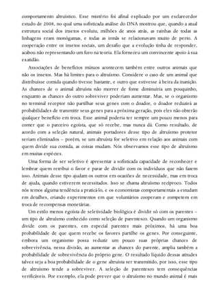 comportamento altruístico. Esse mistério foi afinal explicado por um esclarecedor
estudo de 2008, no qual uma sofisticada análise do DNA mostrou que, quando a atual
estrutura social dos insetos evoluiu, milhões de anos atrás, as rainhas de todas as
linhagens eram monógamas, e todas as irmãs se relacionavam muito de perto. A
cooperação entre os insetos sociais, um desafio que a evolução tinha de responder,
acabou não representando um furo na teoria. Ela forneceu um convincente apoio à sua
exatidão.
Associações de benefícios mútuos acontecem também entre outros animais que
não os insetos. Mas há limites para o altruísmo. Considere o caso de um animal que
distribuísse comida quando tivesse bastante, e outro que estivesse à beira da inanição.
As chances de o animal altruísta não morrer de fome diminuiria um pouquinho,
enquanto as chances do outro sobreviver poderiam aumentar. Mas, se o organismo
no terminal receptor não partilhar seus genes com o doador, o doador reduzirá as
probabilidades de transmitir seus genes para a próxima geração, pois eles não obterão
qualquer benefício em troca. Esse animal poderia ter sempre um pouco menos para
comer que o parceiro egoísta, que só recebe, mas nunca dá. Como resultado, de
acordo com a seleção natural, animais portadores desse tipo de altruísmo protetor
seriam eliminados – porém, se um altruísta for seletivo em relação aos animais com
quem divide sua comida, as coisas mudam. Nós observamos esse tipo de altruísmo
em muitas espécies.
Uma forma de ser seletivo é apresentar a sofisticada capacidade de reconhecer e
lembrar quem retribui o favor e parar de dividir com os indivíduos que não fazem
isso. Animais desse tipo ajudam os outros em ocasiões de necessidade, mas em troca
de ajuda, quando estiverem necessitados. Isso se chama altruísmo recíproco. Todos
nós temos alguma tendência a praticá-lo, e os economistas comportamentais a estudam
em detalhes, criando experimentos em que voluntários cooperam e competem em
troca de recompensas monetárias.
Um estilo menos egoísta de seletividade biológica é dividir só com os parentes –
um tipo de altruísmo conhecido como seleção de parentesco. Quando um organismo
divide com os parentes, em especial parentes mais próximos, há uma boa
probabilidade de que quem recebe os favores partilhe os genes. Por conseguinte,
embora um organismo possa reduzir um pouco suas próprias chances de
sobrevivência, nessa divisão, ao aumentar as chances do parente, amplia também a
probabilidade de sobrevivência do próprio gene. O resultado líquido dessas atitudes
talvez seja a boa probabilidade de o gene altruísta ser transmitido, por isso, esse tipo
de altruísmo tende a sobreviver. A seleção de parentesco tem consequências
verificáveis. Por exemplo, ela pode prever que o altruísmo no mundo animal é mais
 