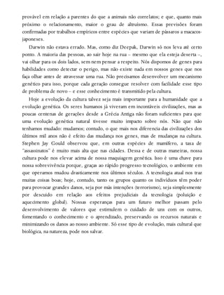 provável em relação a parentes do que a animais não correlatos; e que, quanto mais
próximo o relacionamento, maior o grau de altruísmo. Essas previsões foram
confirmadas por trabalhos empíricos entre espécies que variam de pássaros a macacos-
japoneses.
Darwin não estava errado. Mas, como diz Deepak, Darwin só nos leva até certo
ponto. A maioria das pessoas, ao sair hoje na rua – mesmo que ela esteja deserta –,
vai olhar para os dois lados, sem nem pensar a respeito. Nós dispomos de genes para
habilidades como detectar o perigo, mas não existe nada em nossos genes que nos
faça olhar antes de atravessar uma rua. Não precisamos desenvolver um mecanismo
genético para isso, porque cada geração consegue resolver com facilidade esse tipo
de problema de novo – e esse conhecimento é transmitido pela cultura.
Hoje a evolução da cultura talvez seja mais importante para a humanidade que a
evolução genética. Os seres humanos já viveram em incontáveis civilizações, mas as
poucas centenas de gerações desde a Grécia Antiga não foram suficientes para que
uma evolução genética natural tivesse muito impacto sobre nós. Não que não
tenhamos mudado: mudamos; contudo, o que mais nos diferencia das civilizações dos
últimos mil anos não é efeito das mudança nos genes, mas de mudanças na cultura.
Stephen Jay Gould observou que, em outras espécies de mamífero, a taxa de
“assassinatos” é muito mais alta que nas cidades. Dessa e de outras maneiras, nossa
cultura pode nos elevar acima de nossa maquiagem genética. Isso é uma chave para
nossa sobrevivência porque, graças ao rápido progresso tecnológico, o ambiente em
que operamos mudou drasticamente nos últimos séculos. A tecnologia atual nos traz
muitas coisas boas; hoje, contudo, tanto os grupos quanto os indivíduos têm poder
para provocar grandes danos, seja por más intenções (terrorismo), seja simplesmente
por descuido em relação aos efeitos prejudiciais da tecnologia (poluição e
aquecimento global). Nossas esperanças para um futuro melhor passam pelo
desenvolvimento de valores que estimulem o cuidado de uns com os outros,
fomentando o conhecimento e o aprendizado, preservando os recursos naturais e
minimizando os danos ao nosso ambiente. Só esse tipo de evolução, mais cultural que
biológica, na natureza, pode nos salvar.
 