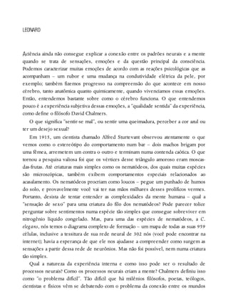 A
LEONARD
ciência ainda não consegue explicar a conexão entre os padrões neurais e a mente
quando se trata de sensações, emoções e da questão principal da consciência.
Podemos caracterizar muitas emoções de acordo com as reações psicológicas que as
acompanham – um rubor e uma mudança na condutividade elétrica da pele, por
exemplo; também fizemos progresso na compreensão do que acontece em nosso
cérebro, tanto anatômica quanto quimicamente, quando vivenciamos essas emoções.
Então, entendemos bastante sobre como o cérebro funciona. O que entendemos
pouco é a experiência subjetiva dessas emoções, a “qualidade sentida” da experiência,
como define o filósofo David Chalmers.
O que significa “sentir-se mal”, ou sentir uma queimadura, perceber a cor azul ou
ter um desejo sexual?
Em 1915, um cientista chamado Alfred Sturtevant observou atentamente o que
vemos como o estereótipo do comportamento num bar – dois machos brigam por
uma fêmea, arremetem um contra o outro e terminam numa contenda caótica. O que
tornou a pesquisa valiosa foi que os vértices desse triângulo amoroso eram moscas-
das-frutas. Até criaturas mais simples como os nematódeos, dos quais muitas espécies
são microscópicas, também exibem comportamentos especiais relacionados ao
acasalamento. Os nematódeos procriam como loucos – pegue um punhado de humos
do solo, e provavelmente você vai ter nas mãos milhares desses prolíficos vermes.
Portanto, desista de tentar entender as complexidades da mente humana – qual a
“sensação de sexo” para uma criatura do filo dos nematódeos? Pode parecer tolice
perguntar sobre sentimentos numa espécie tão simples que consegue sobreviver em
nitrogênio líquido congelado. Mas, para uma das espécies de nematódeos, a C.
elegans, nós temos o diagrama completo de formação – um mapa de todas as suas 959
células, inclusive a tessitura de sua rede neural de 302 nós (você pode encontrar na
internet); havia a esperança de que ele nos ajudasse a compreender como surgem as
sensações a partir dessa rede de neurônios. Mas não foi possível, nem numa criatura
tão simples.
Qual a natureza da experiência interna e como isso pode ser o resultado de
processos neurais? Como os processos neurais criam a mente? Chalmers definiu isso
como “o problema difícil”. Tão difícil que há milênios filósofos, poetas, teólogos,
cientistas e físicos vêm se debatendo com o problema da conexão entre os mundos
 