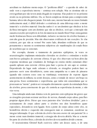 acreditam no dualismo mente-corpo. O “problema difícil” – a questão de saber de
onde vem a experiência interna – continua sem solução. Mas os cientistas não se
envergonham por não terem ainda chegado às respostas. Elas podem vir no próximo
século ou no próximo milênio. Ou, se forem complexas demais para a compreensão
humana, talvez não cheguem jamais. Em todo caso, mesmo baseado no nosso limitado
conhecimento atual, é difícil defender a existência de uma diferença entre a mente
imaterial e o cérebro material. Uma das razões é: se um domínio que obedece às leis
da física interagisse com um domínio que não as obedece, será que a interação não
causaria exceções perceptíveis às leis da natureza no mundo físico? Hoje conseguimos
medir fenômenos físicos sem dificuldade, inclusive no interior do cérebro humano, e
com alto grau de precisão. Mas não observamos evidência de tais exceções. Se elas
existem, por que não as vemos? Por outro lado, abundam evidências de que os
pensamentos e mesmo os sentimentos subjetivos são manifestações do estado físico
de neurônios que se conectam.
Por exemplo, durante o tratamento de pacientes epilépticos, às vezes os
neurocirurgiões implantam minúsculos eletrodos no cérebro e estimulam o tecido
com breves pulsações de corrente elétrica. O que eles observam vai bem além das
respostas mecânicas que estudantes de biologia no ensino médio costumam obter
quando aplicam uma corrente elétrica para fazer a perna de um sapo se contrair.
Dependendo do lugar onde colocam o eletrodo, os cirurgiões podem fazer os
pacientes ouvir sons identificáveis, como uma campainha ou o canto de pássaros
(quando não existem esses sons na vizinhança); rememorar de repente algum
acontecimento da infância; ou sentir desejos, como a vontade de mexer um braço ou
uma perna. Esses sentimentos e experiências, que todos nós concordamos que se
processam na “mente”, podem ser retraçados diretamente a partir da estimulação física
do cérebro, prova convincente de que ele controla as experiências da mente, e não
vice-versa.
Uma indicação ainda mais drástica vem de pacientes com epilepsias tão graves que
os cirurgiões precisam secionar um feixe de nervos, chamado corpo caloso, para lhes
propiciar algum alívio. Diz-se que esses pacientes têm “cérebros divididos”, pois o
secionamento do corpo caloso parte o cérebro nos dois hemisférios quase
especulares, deixando-os sem ligação. Sem a ponte do corpo caloso entre eles, os
hemisférios direito e esquerdo não conseguem mais se comunicar, coordenar ou
integrar informação. O que a divisão do cérebro faz com a mente de um paciente? Se a
mente existe num domínio imaterial, a cirurgia não deveria afetá-la. Mas se a mente
for parte do cérebro físico, a divisão do cérebro deveria também dividir a mente.
O neurocientista Christof Koch escreveu sobre um desses casos, o de uma
 