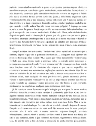 paciente com o cérebro secionado a quem se perguntou quantos ataques ela tivera
nos últimos tempos. A mulher ergueu a mão direita, mostrando dois dedos; depois, a
mão esquerda, controlada pelo hemisfério oposto do cérebro, se ergueu e forçou
para baixo os dedos da mão direita. Após uma pausa, a mão direita ergueu-se outra
vez indicando três, mas a mão esquerda subiu e indicou só um. A paciente parecia ter
duas mentes, e as duas estavam em discussão. Afinal, a mulher reclamou verbalmente
que sua mão rebelde andava “fazendo coisas por conta própria”. A linguagem, como
se sabe, é uma das poucas funções que reside apenas num dos lados do cérebro, em
geral o esquerdo, que controla a mão direita. Embora não falasse, o hemisfério direito
da paciente podia ouvir a observação. E parece que não gostava do que ouvia, pois a
certa altura irrompeu uma briga entre as duas mãos. Se a mente não fosse redutível ao
cérebro, não haveria motivo para que a partição do cérebro em dois não dividisse
também uma consciência em “duas mentes conscientes num crânio”, como escreveu
Koch.
Deepak escreve que não adianta “rastrear uma célula neural até os átomos que a
formam, depois seguir até as partículas subatômicas. … Ninguém pode apontar um
processo físico específico e dizer: ‘Ah, é daqui que vem o pensamento.’” Embora seja
verdade que ainda temos muito a aprender sobre a conexão entre neurônios e
pensamentos, não saber de onde “vem o pensamento” não prova que sua fonte resida
num domínio imaterial. Os cientistas não negam o que parece específico na
experiência humana, mas tentam evitar explicações contrárias à evidência. Hoje há um
número estimado de 50 mil cientistas em todo o mundo estudando o cérebro, e
nenhum deles, nem qualquer de seus predecessores, jamais encontrou provas
viáveis e cientificamente reprodutíveis de que as experiências mentais das pessoas
sejam resultado de quaisquer outros processos que não físicos; e que, portanto,
obedecem às mesmas leis de qualquer outro conjunto de moléculas.
Já foi repetidas vezes demonstrado pela biologia que a origem da mente está na
substância física do cérebro, e isso também é confirmado pela física. Claro que se
alguma entidade imaterial de outro mundo derrubar o abajur de uma mesa as leis da
física foram violadas. Você não precisa estudar mecânica newtoniana para saber que as
leis naturais não permitem que coisas saltem sem uma causa física. Mas a mente
imaterial, tal como divisada por Deepak, não sai por aí derrubando abajures de mesas.
Deepak a vê como uma arruaceira mais sutil. No entanto, uma de suas principais
atividades não é nada sutil: a mente imaterial, segundo Deepak, processa
conhecimento. Em sua visão, a essência do que somos é essa mente não física; ela
sabe o que sabemos, sente o que sentimos, faz nossos julgamentos e toma decisões.
Mas, de acordo com as leis da física, a existência de conhecimento, pensamentos,
 
