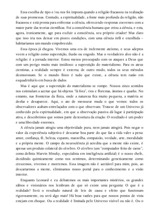 Essa escolha de tipo e/ou nos foi imposta quando a religião fracassou na realização
de suas promessas. Contudo, a espiritualidade, a fonte mais profunda da religião, não
fracassou e está pronta para enfrentar a ciência, oferecendo respostas coerentes com a
maior parte das teorias científicas. Foi a consciência humana que criou a ciência, e esta,
agora, ironicamente, age para excluir a consciência, seu próprio criador! Mas claro
que isso iria nos deixar em piores condições, com uma ciência órfã e encolhida –
habitaríamos um mundo empobrecido.
Essa época já chegou. Vivemos uma era de inclemente ateísmo, e seus adeptos
veem a religião como superstição, ilusão ou engodo. Mas o verdadeiro alvo não é a
religião: é a jornada interior. Estou menos preocupado com os ataques a Deus que
com um perigo muito mais insidioso: a superstição do materialismo. Para os ateus
cientistas, a realidade sempre é externa; de outro modo, todos os seus métodos
desmoronam. Se o mundo físico é tudo que existe, a ciência tem razão em
esquadrinhá-lo em busca de dados.
Mas é aqui que a superstição do materialismo se rompe. Nossos cinco sentidos
nos estimulam a aceitar que há objetos “lá fora”, rios e florestas, átomos e quarks. No
entanto, nas fronteiras da física, onde a natureza fica muito pequena, a matéria se
desfaz e desaparece. Aqui, o ato de mensurar muda o que vemos: todos os
observadores acabam entrelaçados com o que observam. Trata-se de um Universo já
conhecido pela espiritualidade, em que a observação passiva dá lugar à participação
ativa, e descobrimos que somos parte da tessitura da criação. O resultado é um poder
e uma liberdade enormes.
A ciência jamais atingiu uma objetividade pura, nem jamais atingirá. Pois negar o
valor da experiência subjetiva é descartar boa parte do que faz a vida valer a pena:
amor, confiança, fé, beleza, espanto, maravilha, compaixão, verdade, arte, moralidade
e a própria mente. O campo da neurociência já acredita que a mente não existe, é
apenas um produto colateral do cérebro. O cérebro (um “computador feito de carne”,
como definiu Marvin Minsky, especialista em inteligência artificial) é o nosso chefe,
decidindo quimicamente como nos sentimos, determinando geneticamente como
crescemos, vivemos e morremos. Essa imagem não é aceitável para mim, pois, ao
descartarmos a mente, eliminamos nosso portal para o conhecimento e a visão
interior.
Enquanto Leonard e eu debatemos os mais importantes mistérios, os grandes
sábios e visionários nos lembram de que só existe uma pergunta: O que é a
realidade? Será o resultado natural de leis de causa e efeito que funcionam
rigorosamente, ou será algo mais? Há boas razões para que nossos pontos de vista
estejam em choque. Ou a realidade é limitada pelo Universo visível ou não é. Ou o
 