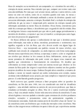 bloco de anotações ou na memória de um computador, se o demônio for um robô), a
entropia da mente aumenta. Para entender por que, compare um recinto vazio com
uma sala mobiliada. Por mais que você arrume mesas, cadeiras e outros móveis, a sala
nunca vai estar em ordem, como ela se encontra quando está vazia. As mesas e
cadeiras são como bits de informação atulhando a mente do demônio: quando você
acrescenta informação, aumenta a entropia. Resultado final: a redução da entropia das
moléculas de gás na caixa é compensada pelo aumento da entropia causado pela
informação acumulada na mente física do demônio. Dessa forma, entendemos para
onde foi a entropia que faltava, e descobrimos que a segunda lei não foi violada. (Para
os inteligentes leitores conjecturando por que não se pode apagar periodicamente a
memória do demônio, a resposta é que isso só transfere a entropia para outro lugar,
por meio do processo de apagamento!)
Os físicos definem não apenas o conhecimento do tipo que o demônio possui
como informação, mas todas as ideias, memórias, pensamentos e sentimentos; isso
significa, segundo as leis da física, que eles devem residir em algum lugar do
Universo físico – seja incorporado aos padrões neurais do nosso cérebro, seja
codificado num circuito de computador, ou ainda impresso com letras numa página.
Mesmo nossa experiência com a beleza, a esperança, o amor e a dor se originam de
um cérebro que obedece às leis comuns da física. Infelizmente, aceitar que uma
mente portadora de informação não pode existir em algum reino imaterial não
significa que entendemos o funcionamento da consciência. Os desafios que
enfrentamos ao tentar compreender como um sistema neural que obedece às leis
comuns da física pode dar origem à experiência subjetiva constitui um dos grandes
projetos científicos do nosso tempo. Embora Deepak talvez considere a tentativa de
localizar a mente no mundo material um sonho reducionista sem sentido, muitos
cientistas estão trabalhando nesse projeto, por mais complexo e impossível que possa
parecer. E estão fazendo grandes progressos.
Koch escreveu que, quando começou a fazer pesquisas sobre as questões da
consciência, no fim dos anos 1980, isso era considerado um sinal de decadência
cognitiva – uma atividade malvista na carreira de um jovem professor, que fazia os
estudantes já formados arregalar os olhos. Mas ele e outros resolveram trabalhar
nisso, e hoje essa atitude mudou. Existe toda uma nova ciência da consciência. É uma
ciência legítima e tem nos ajudado a entender quais estruturas do cérebro produzem
emoções, sensações e pensamentos, como são quimicamente reguladas e
eletricamente conectadas. Ainda não estamos perto de descobrir a base da “mente” ou
da consciência como um fenômeno que resulta das interações entre neurônios. Mas
todos os dias surgem novas evidências em apoio à ideia de que experiências mentais
 