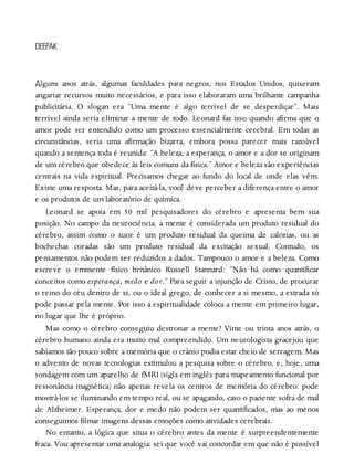 A
DEEPAK
lguns anos atrás, algumas faculdades para negros, nos Estados Unidos, quiseram
angariar recursos muito necessários, e para isso elaboraram uma brilhante campanha
publicitária. O slogan era “Uma mente é algo terrível de se desperdiçar”. Mais
terrível ainda seria eliminar a mente de todo. Leonard faz isso quando afirma que o
amor pode ser entendido como um processo essencialmente cerebral. Em todas as
circunstâncias, seria uma afirmação bizarra, embora possa parecer mais razoável
quando a sentença toda é reunida: “A beleza, a esperança, o amor e a dor se originam
de um cérebro que obedece às leis comuns da física.” Amor e beleza são experiências
centrais na vida espiritual. Precisamos chegar ao fundo do local de onde elas vêm.
Existe uma resposta. Mas, para aceitá-la, você deve perceber a diferença entre o amor
e os produtos de um laboratório de química.
Leonard se apoia em 50 mil pesquisadores do cérebro e apresenta bem sua
posição. No campo da neurociência, a mente é considerada um produto residual do
cérebro, assim como o suor é um produto residual da queima de calorias, ou as
bochechas coradas são um produto residual da excitação sexual. Contudo, os
pensamentos não podem ser reduzidos a dados. Tampouco o amor e a beleza. Como
escreve o eminente físico britânico Russell Stannard: “Não há como quantificar
conceitos como esperança, medo e dor.” Para seguir a injunção de Cristo, de procurar
o reino do céu dentro de si, ou o ideal grego, de conhecer a si mesmo, a estrada só
pode passar pela mente. Por isso a espiritualidade coloca a mente em primeiro lugar,
no lugar que lhe é próprio.
Mas como o cérebro conseguiu destronar a mente? Vinte ou trinta anos atrás, o
cérebro humano ainda era muito mal compreendido. Um neurologista gracejou que
sabíamos tão pouco sobre a memória que o crânio podia estar cheio de serragem. Mas
o advento de novas tecnologias estimulou a pesquisa sobre o cérebro, e, hoje, uma
sondagem com um aparelho de fMRI (sigla em inglês para mapeamento funcional por
ressonância magnética) não apenas revela os centros de memória do cérebro: pode
mostrá-los se iluminando em tempo real, ou se apagando, caso o paciente sofra de mal
de Alzheimer. Esperança, dor e medo não podem ser quantificados, mas ao menos
conseguimos filmar imagens dessas emoções como atividades cerebrais.
No entanto, a lógica que situa o cérebro antes da mente é surpreendentemente
fraca. Vou apresentar uma analogia: sei que você vai concordar em que não é possível
 