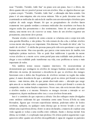 tocar “Twinkle, Twinkle, Little Star” no piano sem um piano. Isso é o óbvio, tão
óbvio quanto não ser possível pensar sem um cérebro. Mas, se alguém dissesse que
o piano compôs “Twinkle, Twinkle, Little Star”, a afirmação não faria sentido. Um
piano é só uma máquina; não cria novas músicas. Não se pode descartar esse fato
examinando as moléculas de cada tecla de marfim com um microscópio eletrônico para
explicar de onde surgiu Mozart. Só que os pesquisadores do cérebro fazem
exatamente isso quando sondam a estrutura molecular dos neurônios em busca da
origem oculta dos pensamentos e dos sentimentos. Antes de um piano produzir
música, uma mente teve de escrever as notas. Antes de um cérebro registrar um
pensamento, uma mente deve pensar.
Durante séculos o mistério de como a mente se relaciona com o corpo tem sido
uma questão filosófica, e não prática. Na vida comum do dia a dia, o debate cérebro
versus mente não chega a ser importante. Nós dizemos “Eu mudei de ideia”, não “eu
mudei de cérebro”. A média das pessoas passa pela vida sem questionar o que torna
humana uma mente. Mas essa questão, que parece estar numa torre de marfim, tem
implicações práticas incríveis. Não se pode ficar indiferente à questão da mente
versus cérebro se a mente serve como portal para uma realidade mais profunda; se
chegar a essa realidade pode transformar sua vida, esse problema se torna o mais
importante de todos.
Nós também temos nossos viajantes interiores. Os neurocientistas já
demonstraram que sondagens no cérebro de monges budistas avançados são muito
diferentes da norma. (Já mencionei a descoberta de que os cérebros dos monges
funcionam com o dobro das frequências de cérebros normais na região das ondas
gama.) A maior descoberta foi que a atividade geral no córtex pré-frontal era muito
intensa – mais intensa, aliás, do que jamais observado antes –, alteração que surge
após anos de se meditar sobre a compaixão. Assim, o córtex pré-frontal é o centro da
compaixão, entre outras funções superiores. Nesse caso, não seria inexato dizer que
o cérebro mudou a si mesmo. Primeiro os monges tiveram a intenção se ser
compassivos, depois meditaram sobre isso, e seus cérebros foram atrás.
Isso é o contrário do que esperava a ciência. Um dos enfoques muito divulgados
entre médicos ocidentais foi que visionárias como santa Teresa d’Ávila ou santa
Bernadete, figuras que viveram experiências místicas, poderiam sofrer de lesões
cerebrais, epilepsia, ou qualquer outra doença que as tivesse levado a crer que
tinham uma experiência divina. (Entre os ateus declarados, a maneira de explicar uma
visão sagrada se reduz a uma escolha entre embuste, ilusão e doença mental. Esta
última, na verdade, é a explicação mais piedosa.) Os céticos podem argumentar o que
quiserem sobre quanto um cérebro desequilibrado é capaz de enganar os pacientes
 
