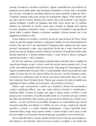 mentais, levando-os a acreditar em ilusões. Alguns esquizofrênicos com delírios de
grandeza creem poder parar uma locomotiva postando-se à frente dela e desejando
que ela pare. Curandeiros acreditam debelar um câncer pedindo a ajuda de Deus.
Gozadores chamam todas essas crenças de pensamento mágico. Todo mundo sabe
que não é possível mover objetos com a mente. Mas é precisamente o que fazemos
quando fechamos o punho ou lançamos uma bola: nossa mente não só mobiliza
milhares de moléculas no cérebro como nossa intenção se difunde pelo sistema
nervoso, chegando a músculos e ossos – e cada passo do caminho é uma questão da
mente sobre a matéria. Quanto a relacionar santidade à doença mental, este é um
julgamento insultuoso e tolo.
O que importa, na verdade, é um forte desejo de estar próximo de Deus. Como
vimos no caso dos monges tibetanos, a intenção se traduz em novo funcionamento do
cérebro. Por que isso é tão inacreditável? Ninguém pode explicar por que temos
qualquer pensamento, então, uma experiência divina não é mais misteriosa que
provar um suco de laranja ou assistir à final de um torneio. Só podemos mudar numa
direção espiritual se o cérebro também mudar, e nosso desejo é alterar a paisagem
material do cérebro, e não o contrário.
De diversas maneiras, a neurologia escamoteia fatos ao decidir sobre a validade da
experiência humana, já que o córtex visual não acende apenas quando você vê um
cavalo, mas também quando sonha com um cavalo. Uma imagem é uma imagem é uma
imagem, parafraseando Gertrude Stein. A espiritualidade adota uma perspectiva mais
ampla. O cosmo não teve de esperar bilhões de anos até o cérebro humano evoluir.
O cosmo já se comportava como se tivesse uma mente muito antes disso. Eis o que
diz o eminente físico Freeman Dyson: “Parece que a mente, tal como se manifesta na
capacidade de fazer escolhas, até certo ponto, está em todos os elétrons.”
Então, o que veio primeiro, a mente ou o cérebro? A ciência está acostumada a
resolver problemas difíceis, mas este, como observa Leonard, é considerado o
problema difícil. Gostaria de propor que jogar a mente contra o cérebro é uma
proposta sem vencedores. O problema difícil pode ser resolvido sem que nenhum
dos lados saia perdendo. Para começar, por que devemos afirmar que a mente cria a
matéria – ou vice-versa? Essa necessidade desaparece se concordarmos que não há
um ponto específico, nos últimos 13,7 bilhões de anos, em que a matéria de repente
aprendeu a pensar e a sentir. Quando abandonamos a busca superficial desse
momento fictício, surge uma resposta melhor: a mente sempre esteve aqui, se não
pela eternidade, ao menos pelo mesmo tempo que a gravidade e as leis da natureza.
Nessa visão alternativa, a mente cósmica está tão à nossa volta que não desaparece,
não importa o que fizermos. Está em nossos corações, no fígado e nas células das
 