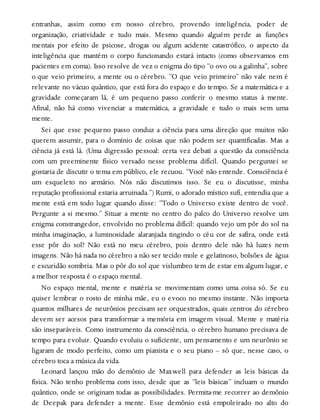 entranhas, assim como em nosso cérebro, provendo inteligência, poder de
organização, criatividade e tudo mais. Mesmo quando alguém perde as funções
mentais por efeito de psicose, drogas ou algum acidente catastrófico, o aspecto da
inteligência que mantém o corpo funcionando estará intacto (como observamos em
pacientes em coma). Isso resolve de vez o enigma do tipo “o ovo ou a galinha”, sobre
o que veio primeiro, a mente ou o cérebro. “O que veio primeiro” não vale nem é
relevante no vácuo quântico, que está fora do espaço e do tempo. Se a matemática e a
gravidade começaram lá, é um pequeno passo conferir o mesmo status à mente.
Afinal, não há como vivenciar a matemática, a gravidade e tudo o mais sem uma
mente.
Sei que esse pequeno passo conduz a ciência para uma direção que muitos não
querem assumir, para o domínio de coisas que não podem ser quantificadas. Mas a
ciência já está lá. (Uma digressão pessoal: certa vez debati a questão da consciência
com um preeminente físico versado nesse problema difícil. Quando perguntei se
gostaria de discutir o tema em público, ele recuou. “Você não entende. Consciência é
um esqueleto no armário. Nós não discutimos isso. Se eu o discutisse, minha
reputação profissional estaria arruinada.”) Rumi, o adorado místico sufi, entendia que a
mente está em todo lugar quando disse: “Todo o Universo existe dentro de você.
Pergunte a si mesmo.” Situar a mente no centro do palco do Universo resolve um
enigma constrangedor, envolvido no problema difícil: quando vejo um pôr do sol na
minha imaginação, a luminosidade alaranjada tingindo o céu cor de safira, onde está
esse pôr do sol? Não está no meu cérebro, pois dentro dele não há luzes nem
imagens. Não há nada no cérebro a não ser tecido mole e gelatinoso, bolsões de água
e escuridão sombria. Mas o pôr do sol que vislumbro tem de estar em algum lugar, e
a melhor resposta é o espaço mental.
No espaço mental, mente e matéria se movimentam como uma coisa só. Se eu
quiser lembrar o rosto de minha mãe, eu o evoco no mesmo instante. Não importa
quantos milhares de neurônios precisam ser orquestrados, quais centros do cérebro
devem ser acesos para transformar a memória em imagem visual. Mente e matéria
são inseparáveis. Como instrumento da consciência, o cérebro humano precisava de
tempo para evoluir. Quando evoluiu o suficiente, um pensamento e um neurônio se
ligaram de modo perfeito, como um pianista e o seu piano – só que, nesse caso, o
cérebro toca a música da vida.
Leonard lançou mão do demônio de Maxwell para defender as leis básicas da
física. Não tenho problema com isso, desde que as “leis básicas” incluam o mundo
quântico, onde se originam todas as possibilidades. Permita-me recorrer ao demônio
de Deepak para defender a mente. Esse demônio está empoleirado no alto do
 