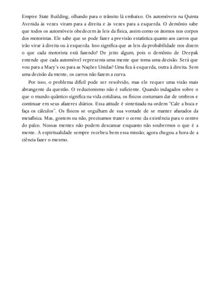 Empire State Building, olhando para o trânsito lá embaixo. Os automóveis na Quinta
Avenida às vezes viram para a direita e às vezes para a esquerda. O demônio sabe
que todos os automóveis obedecem às leis da física, assim como os átomos nos corpos
dos motoristas. Ele sabe que se pode fazer a previsão estatística quanto aos carros que
irão virar à direita ou à esquerda. Isso significa que as leis da probabilidade nos dizem
o que cada motorista está fazendo? De jeito algum, pois o demônio de Deepak
entende que cada automóvel representa uma mente que toma uma decisão. Será que
vou para a Macy’s ou para as Nações Unidas? Uma fica à esquerda, outra à direita. Sem
uma decisão da mente, os carros não fazem a curva.
Por isso, o problema difícil pode ser resolvido, mas ele requer uma visão mais
abrangente da questão. O reducionismo não é suficiente. Quando indagados sobre o
que o mundo quântico significa na vida cotidiana, os físicos costumam dar de ombros e
continuar em seus afazeres diários. Essa atitude é sintetizada na ordem “Cale a boca e
faça os cálculos”. Os físicos se orgulham de sua vontade de se manter afastados da
metafísica. Mas, gostem ou não, precisamos trazer o cerne da existência para o centro
do palco. Nossas mentes não podem descansar enquanto não soubermos o que é a
mente. A espiritualidade sempre recebeu bem essa missão; agora chegou a hora de a
ciência fazer o mesmo.
 