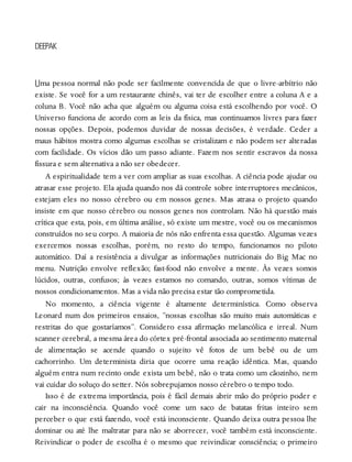 U
DEEPAK
ma pessoa normal não pode ser facilmente convencida de que o livre-arbítrio não
existe. Se você for a um restaurante chinês, vai ter de escolher entre a coluna A e a
coluna B. Você não acha que alguém ou alguma coisa está escolhendo por você. O
Universo funciona de acordo com as leis da física, mas continuamos livres para fazer
nossas opções. Depois, podemos duvidar de nossas decisões, é verdade. Ceder a
maus hábitos mostra como algumas escolhas se cristalizam e não podem ser alteradas
com facilidade. Os vícios dão um passo adiante. Fazem nos sentir escravos da nossa
fissura e sem alternativa a não ser obedecer.
A espiritualidade tem a ver com ampliar as suas escolhas. A ciência pode ajudar ou
atrasar esse projeto. Ela ajuda quando nos dá controle sobre interruptores mecânicos,
estejam eles no nosso cérebro ou em nossos genes. Mas atrasa o projeto quando
insiste em que nosso cérebro ou nossos genes nos controlam. Não há questão mais
crítica que esta, pois, em última análise, só existe um mestre, você ou os mecanismos
construídos no seu corpo. A maioria de nós não enfrenta essa questão. Algumas vezes
exercemos nossas escolhas, porém, no resto do tempo, funcionamos no piloto
automático. Daí a resistência a divulgar as informações nutricionais do Big Mac no
menu. Nutrição envolve reflexão; fast-food não envolve a mente. Às vezes somos
lúcidos, outras, confusos; às vezes estamos no comando, outras, somos vítimas de
nossos condicionamentos. Mas a vida não precisa estar tão comprometida.
No momento, a ciência vigente é altamente determinística. Como observa
Leonard num dos primeiros ensaios, “nossas escolhas são muito mais automáticas e
restritas do que gostaríamos”. Considero essa afirmação melancólica e irreal. Num
scanner cerebral, a mesma área do córtex pré-frontal associada ao sentimento maternal
de alimentação se acende quando o sujeito vê fotos de um bebê ou de um
cachorrinho. Um determinista diria que ocorre uma reação idêntica. Mas, quando
alguém entra num recinto onde exista um bebê, não o trata como um cãozinho, nem
vai cuidar do soluço do setter. Nós sobrepujamos nosso cérebro o tempo todo.
Isso é de extrema importância, pois é fácil demais abrir mão do próprio poder e
cair na inconsciência. Quando você come um saco de batatas fritas inteiro sem
perceber o que está fazendo, você está inconsciente. Quando deixa outra pessoa lhe
dominar ou até lhe maltratar para não se aborrecer, você também está inconsciente.
Reivindicar o poder de escolha é o mesmo que reivindicar consciência; o primeiro
 