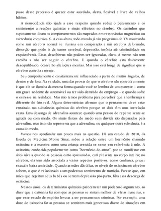 passo desse processo é querer estar acordado, alerta, flexível e livre de velhos
hábitos.
A neurociência não ajuda a esse respeito quando reduz o pensamento e os
sentimentos a reações químicas e sinais elétricos no cérebro. Os caminhos que
supostamente ditam os comportamentos são mapeados em ressonâncias magnéticas ou
varreduras com raios X. A essa altura, todo mundo já viu programas de TV mostrando
como um cérebro normal se ilumina em comparação a um cérebro deformado,
distorção que pode ir de tumor cerebral, depressão, insônia até criminalidade ou
esquizofrenia. Essas descobertas não podem ser ignoradas, claro. A mente não tem
escolha a não ser seguir o cérebro. E quando o cérebro está fisicamente
desequilibrado, ocorrerão alterações mentais. Mas isso está longe de significar que o
cérebro controla a mente.
Seu comportamento é constantemente influenciado a partir de muitos ângulos, de
dentro e de fora. Na verdade, uma das provas de que o cérebro não controla a mente
é que ele se ilumina da mesma forma quando você se lembra de um estresse – como
um grave acidente de automóvel ou ter sido demitido do emprego – e quando sofre
o estresse na realidade. Mas não temos problema para perceber que a lembrança é
diferente do fato real. Alguns deterministas afirmam que o pensamento deve estar
enraizado nas substâncias químicas do cérebro porque os dois têm uma correlação
exata. Uma descarga de adrenalina acontece quando uma pessoa de repente sente-se
agitada ou com medo. Os sinais físicos do medo sem dúvida são disparados pela
adrenalina, mas isso não representa que a adrenalina, ou qualquer outra substância, é a
causa do medo.
Vamos nos aprofundar um pouco mais na questão. Há um estudo de 2010, da
Escola de Medicina Monte Sinai, sobre a relação entre um hormônio chamado
oxitocina e a maneira como uma criança crescida se sente em referência à mãe. A
oxitocina, conhecida popularmente como “hormônio do amor”, por se manifestar em
altos níveis quando as pessoas estão apaixonadas, está presente no corpo inteiro; no
cérebro, ela tem sido associada a vários aspectos positivos, como confiança, prazer
sexual e baixa ansiedade. Quando as mães dão à luz, os níveis de oxitocina no cérebro
sobem, o que é relacionado a um poderoso sentimento de nutrição. Parece que, em
mães que rejeitam seus bebês ou sentem depressão pós-parto, falta essa descarga de
oxitocina.
Nesses casos, os deterministas químicos parecem ter um poderoso argumento, ao
dizer que a oxitocina faz com que as pessoas se sintam melhor de várias maneiras, e
que esse estado de espírito leva-as a ter pensamentos otimistas. Por exemplo, uma
dose de oxitocina faz as pessoas se sentirem mais generosas diante de situações em
 