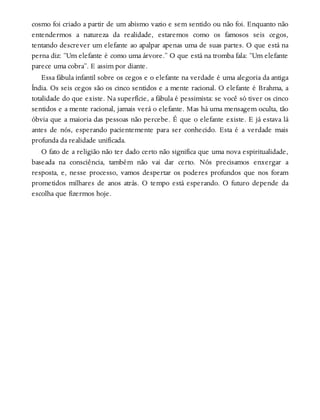 cosmo foi criado a partir de um abismo vazio e sem sentido ou não foi. Enquanto não
entendermos a natureza da realidade, estaremos como os famosos seis cegos,
tentando descrever um elefante ao apalpar apenas uma de suas partes. O que está na
perna diz: “Um elefante é como uma árvore.” O que está na tromba fala: “Um elefante
parece uma cobra”. E assim por diante.
Essa fábula infantil sobre os cegos e o elefante na verdade é uma alegoria da antiga
Índia. Os seis cegos são os cinco sentidos e a mente racional. O elefante é Brahma, a
totalidade do que existe. Na superfície, a fábula é pessimista: se você só tiver os cinco
sentidos e a mente racional, jamais verá o elefante. Mas há uma mensagem oculta, tão
óbvia que a maioria das pessoas não percebe. É que o elefante existe. E já estava lá
antes de nós, esperando pacientemente para ser conhecido. Esta é a verdade mais
profunda da realidade unificada.
O fato de a religião não ter dado certo não significa que uma nova espiritualidade,
baseada na consciência, também não vai dar certo. Nós precisamos enxergar a
resposta, e, nesse processo, vamos despertar os poderes profundos que nos foram
prometidos milhares de anos atrás. O tempo está esperando. O futuro depende da
escolha que fizermos hoje.
 