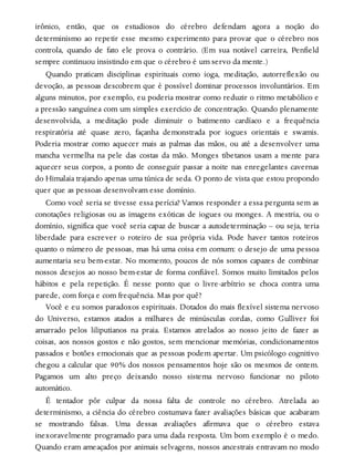irônico, então, que os estudiosos do cérebro defendam agora a noção do
determinismo ao repetir esse mesmo experimento para provar que o cérebro nos
controla, quando de fato ele prova o contrário. (Em sua notável carreira, Penfield
sempre continuou insistindo em que o cérebro é um servo da mente.)
Quando praticam disciplinas espirituais como ioga, meditação, autorreflexão ou
devoção, as pessoas descobrem que é possível dominar processos involuntários. Em
alguns minutos, por exemplo, eu poderia mostrar como reduzir o ritmo metabólico e
a pressão sanguínea com um simples exercício de concentração. Quando plenamente
desenvolvida, a meditação pode diminuir o batimento cardíaco e a frequência
respiratória até quase zero, façanha demonstrada por iogues orientais e swamis.
Poderia mostrar como aquecer mais as palmas das mãos, ou até a desenvolver uma
mancha vermelha na pele das costas da mão. Monges tibetanos usam a mente para
aquecer seus corpos, a ponto de conseguir passar a noite nas enregelantes cavernas
do Himalaia trajando apenas uma túnica de seda. O ponto de vista que estou propondo
quer que as pessoas desenvolvam esse domínio.
Como você seria se tivesse essa perícia? Vamos responder a essa pergunta sem as
conotações religiosas ou as imagens exóticas de iogues ou monges. A mestria, ou o
domínio, significa que você seria capaz de buscar a autodeterminação – ou seja, teria
liberdade para escrever o roteiro de sua própria vida. Pode haver tantos roteiros
quanto o número de pessoas, mas há uma coisa em comum: o desejo de uma pessoa
aumentaria seu bem-estar. No momento, poucos de nós somos capazes de combinar
nossos desejos ao nosso bem-estar de forma confiável. Somos muito limitados pelos
hábitos e pela repetição. É nesse ponto que o livre-arbítrio se choca contra uma
parede, com força e com frequência. Mas por quê?
Você e eu somos paradoxos espirituais. Dotados do mais flexível sistema nervoso
do Universo, estamos atados a milhares de minúsculas cordas, como Gulliver foi
amarrado pelos liliputianos na praia. Estamos atrelados ao nosso jeito de fazer as
coisas, aos nossos gostos e não gostos, sem mencionar memórias, condicionamentos
passados e botões emocionais que as pessoas podem apertar. Um psicólogo cognitivo
chegou a calcular que 90% dos nossos pensamentos hoje são os mesmos de ontem.
Pagamos um alto preço deixando nosso sistema nervoso funcionar no piloto
automático.
É tentador pôr culpar da nossa falta de controle no cérebro. Atrelada ao
determinismo, a ciência do cérebro costumava fazer avaliações básicas que acabaram
se mostrando falsas. Uma dessas avaliações afirmava que o cérebro estava
inexoravelmente programado para uma dada resposta. Um bom exemplo é o medo.
Quando eram ameaçados por animais selvagens, nossos ancestrais entravam no modo
 