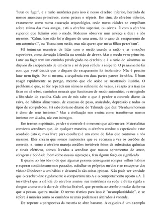 “lutar ou fugir”, e a razão anatômica para isso é nosso cérebro inferior, herdado de
nossos ancestrais primitivos, como peixes e répteis. Em cima do cérebro inferior,
exatamente como numa escavação arqueológica, onde novas cidades se empilham
sobre ruínas das mais antigas, está o cérebro superior, ou córtex. É com o cérebro
superior que lidamos com o medo. Podemos observar uma ameaça e dizer a nós
mesmos: “Calma. Isso não foi o disparo de uma arma, foi o cano de escapamento de
um automóvel”, ou “Estou com medo, mas não quero que meus filhos percebam”.
Há inúmeras maneiras de lidar com o medo usando a razão e as emoções
superiores, como devoção à família ou sentido de dever. Mas o medo vem primeiro.
Lutar ou fugir tem um caminho privilegiado no cérebro, e é a razão de saltarmos ao
disparo do escapamento de um carro e só depois refletir a respeito. O pensamento faz
com que você decida que o disparo do escapamento foi inofensivo. Não é preciso
lutar nem fugir. Por si mesma, a sequência em duas partes parece benéfica. É bom
reagir rapidamente ao perigo, mesmo que ele acabe se mostrando ilusório. O
problema é que, se for repetida um número suficiente de vezes, a reação cria trajetos
fixos no cérebro, caminhos neurais que funcionam de modo automático, restringindo
a liberdade de escolha. Cada um de nós sabe o que é perder o controle diante da
raiva, de hábitos alimentares, de excesso de peso, ansiedade, depressão e todos os
tipos de compulsões. Há sabedoria no ditame do Talmude que diz: “Nenhum homem
é dono de seus instintos.” Mas a civilização nos ensina como transformar nossos
instintos em aliados, não em inimigos.
Em termos espirituais, perder o controle é o mesmo que adormecer. Materialistas
convictos acreditam que, de qualquer maneira, o cérebro conduz o espetáculo: estar
acordado (isto é, mais livre para escolher) é um conto de fadas que contamos a nós
mesmos. Eles creem que somos marionetes que se recusam a ver os cordões de
controle, e, como o cérebro maneja cordões invisíveis feitos de substâncias químicas
e sinais elétricos, somos levados a acreditar que nossos sentimentos de amor,
coragem e bondade, bem como nossas aspirações, têm alguma força ou significado.
E quanto ao fato óbvio de que algumas pessoas conseguem romper velhos hábitos
e superar condicionamentos passados, trabalhar os próprios medos e se recuperar dos
vícios? Obedecer a um hábito e descartá-lo são coisas opostas. Não pode ser verdade
que o cérebro dite rigidamente o comportamento A e o comportamento oposto a A. É
inevitável que a ciência do cérebro amaine sua insistência na rede elétrica rígida e
chegue a uma teoria da rede elétrica flexível, que permita ao cérebro mudar da forma
que a pessoa queira mudar. O termo técnico para isso é “neuroplasticidade”, e se
refere à maneira como os caminhos neurais podem ser alterados à vontade.
De repente a perspectiva da mestria se abre bastante. A cegueira é um exemplo
 