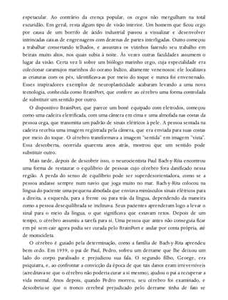 espetacular. Ao contrário da crença popular, os cegos não mergulham na total
escuridão. Em geral, resta algum tipo de visão interior. Um homem que ficou cego
por causa de um borrifo de ácido industrial passou a visualizar e desenvolver
intrincadas caixas de engrenagens com dezenas de partes interligadas. Outro começou
a trabalhar consertando telhados, e assustava os vizinhos fazendo seu trabalho em
beirais muito altos, nos quais subia à noite. Às vezes outras faculdades assumem o
lugar da visão. Certa vez li sobre um biólogo marinho cego, cuja especialidade era
colecionar caramujos marinhos do oceano Índico, altamente venenosos: ele localizava
as criaturas com os pés, identificava-as por meio do toque e nunca foi envenenado.
Esses inspiradores exemplos de neuroplasticidade acabaram levando a uma nova
tecnologia, conhecida como BrainPort, que confere ao cérebro uma forma controlada
de substituir um sentido por outro.
O dispositivo BrainPort, que parece um boné equipado com eletrodos, começou
como uma cadeira eletrificada, com uma câmera em cima e uma almofada nas costas da
pessoa cega, que transmitia um padrão de sinais elétricos à pele. A pessoa sentada na
cadeira recebia uma imagem registrada pela câmera, que era enviada para suas costas
por meio do toque. O cérebro transformava a imagem “sentida” em imagem “vista”.
Essa descoberta, ocorrida quarenta anos atrás, mostrou que um sentido pode
substituir outro.
Mais tarde, depois de descobrir isso, o neurocientista Paul Bach-y-Rita encontrou
uma forma de restaurar o equilíbrio de pessoas cujo cérebro fora danificado nessa
região. A perda do senso de equilíbrio pode ser superdesorientadora, como se a
pessoa andasse sempre num navio que joga muito no mar. Bach-y-Rita colocou na
língua do paciente uma pequena almofada que enviava minúsculos sinais elétricos para
a direita, a esquerda, para a frente ou para trás da língua, dependendo da maneira
como a pessoa desequilibrada se inclinava. Seus pacientes aprenderam logo a levar o
sinal para o meio da língua, o que significava que estavam retos. Depois de um
tempo, o cérebro assumiu a tarefa para si. Uma pessoa que antes não conseguia ficar
em pé sem cair agora podia ser curada pelo BrainPort e andar por conta própria, até
de motocicleta.
O cérebro é guiado pela determinação, como a família de Bach-y-Rita aprendeu
bem cedo. Em 1959, o pai de Paul, Pedro, sofreu um derrame que lhe deixou um
lado do corpo paralisado e prejudicou sua fala. O segundo filho, George, era
psiquiatra, e, ao confrontar a convicção da época de que tais danos eram irreversíveis
(acreditava-se que o cérebro não poderia curar a si mesmo), ajudou o pai a recuperar a
vida normal. Anos depois, quando Pedro morreu, seu cérebro foi examinado, e
descobriu-se que o tronco cerebral prejudicado pelo derrame tinha de fato se
 