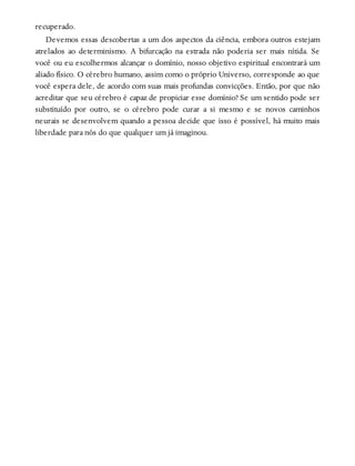 recuperado.
Devemos essas descobertas a um dos aspectos da ciência, embora outros estejam
atrelados ao determinismo. A bifurcação na estrada não poderia ser mais nítida. Se
você ou eu escolhermos alcançar o domínio, nosso objetivo espiritual encontrará um
aliado físico. O cérebro humano, assim como o próprio Universo, corresponde ao que
você espera dele, de acordo com suas mais profundas convicções. Então, por que não
acreditar que seu cérebro é capaz de propiciar esse domínio? Se um sentido pode ser
substituído por outro, se o cérebro pode curar a si mesmo e se novos caminhos
neurais se desenvolvem quando a pessoa decide que isso é possível, há muito mais
liberdade para nós do que qualquer um já imaginou.
 