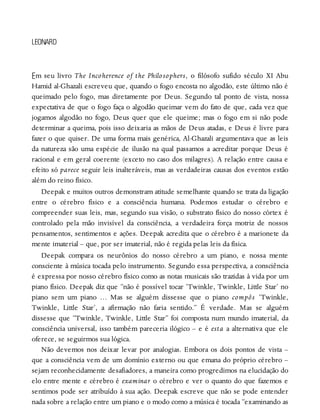 E
LEONARD
m seu livro The Incoherence of the Philosophers, o filósofo sufido século XI Abu
Hamid al-Ghazali escreveu que, quando o fogo encosta no algodão, este último não é
queimado pelo fogo, mas diretamente por Deus. Segundo tal ponto de vista, nossa
expectativa de que o fogo faça o algodão queimar vem do fato de que, cada vez que
jogamos algodão no fogo, Deus quer que ele queime; mas o fogo em si não pode
determinar a queima, pois isso deixaria as mãos de Deus atadas, e Deus é livre para
fazer o que quiser. De uma forma mais genérica, Al-Ghazali argumentava que as leis
da natureza são uma espécie de ilusão na qual passamos a acreditar porque Deus é
racional e em geral coerente (exceto no caso dos milagres). A relação entre causa e
efeito só parece seguir leis inalteráveis, mas as verdadeiras causas dos eventos estão
além do reino físico.
Deepak e muitos outros demonstram atitude semelhante quando se trata da ligação
entre o cérebro físico e a consciência humana. Podemos estudar o cérebro e
compreender suas leis, mas, segundo sua visão, o substrato físico do nosso córtex é
controlado pela mão invisível da consciência, a verdadeira força motriz de nossos
pensamentos, sentimentos e ações. Deepak acredita que o cérebro é a marionete da
mente imaterial – que, por ser imaterial, não é regida pelas leis da física.
Deepak compara os neurônios do nosso cérebro a um piano, e nossa mente
consciente à música tocada pelo instrumento. Segundo essa perspectiva, a consciência
é expressa por nosso cérebro físico como as notas musicais são trazidas à vida por um
piano físico. Deepak diz que “não é possível tocar ‘Twinkle, Twinkle, Little Star’ no
piano sem um piano … Mas se alguém dissesse que o piano compôs ‘Twinkle,
Twinkle, Little Star’, a afirmação não faria sentido.” É verdade. Mas se alguém
dissesse que “Twinkle, Twinkle, Little Star” foi composta num mundo imaterial, da
consciência universal, isso também pareceria ilógico – e é esta a alternativa que ele
oferece, se seguirmos sua lógica.
Não devemos nos deixar levar por analogias. Embora os dois pontos de vista –
que a consciência vem de um domínio externo ou que emana do próprio cérebro –
sejam reconhecidamente desafiadores, a maneira como progredimos na elucidação do
elo entre mente e cérebro é examinar o cérebro e ver o quanto do que fazemos e
sentimos pode ser atribuído à sua ação. Deepak escreve que não se pode entender
nada sobre a relação entre um piano e o modo como a música é tocada “examinando as
 