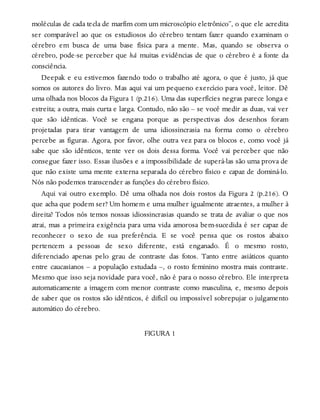 moléculas de cada tecla de marfim com um microscópio eletrônico”, o que ele acredita
ser comparável ao que os estudiosos do cérebro tentam fazer quando examinam o
cérebro em busca de uma base física para a mente. Mas, quando se observa o
cérebro, pode-se perceber que há muitas evidências de que o cérebro é a fonte da
consciência.
Deepak e eu estivemos fazendo todo o trabalho até agora, o que é justo, já que
somos os autores do livro. Mas aqui vai um pequeno exercício para você, leitor. Dê
uma olhada nos blocos da Figura 1 (p.216). Uma das superfícies negras parece longa e
estreita; a outra, mais curta e larga. Contudo, não são – se você medir as duas, vai ver
que são idênticas. Você se engana porque as perspectivas dos desenhos foram
projetadas para tirar vantagem de uma idiossincrasia na forma como o cérebro
percebe as figuras. Agora, por favor, olhe outra vez para os blocos e, como você já
sabe que são idênticos, tente ver os dois dessa forma. Você vai perceber que não
consegue fazer isso. Essas ilusões e a impossibilidade de superá-las são uma prova de
que não existe uma mente externa separada do cérebro físico e capaz de dominá-lo.
Nós não podemos transcender as funções do cérebro físico.
Aqui vai outro exemplo. Dê uma olhada nos dois rostos da Figura 2 (p.216). O
que acha que podem ser? Um homem e uma mulher igualmente atraentes, a mulher à
direita? Todos nós temos nossas idiossincrasias quando se trata de avaliar o que nos
atrai, mas a primeira exigência para uma vida amorosa bem-sucedida é ser capaz de
reconhecer o sexo de sua preferência. E se você pensa que os rostos abaixo
pertencem a pessoas de sexo diferente, está enganado. É o mesmo rosto,
diferenciado apenas pelo grau de contraste das fotos. Tanto entre asiáticos quanto
entre caucasianos – a população estudada –, o rosto feminino mostra mais contraste.
Mesmo que isso seja novidade para você, não é para o nosso cérebro. Ele interpreta
automaticamente a imagem com menor contraste como masculina, e, mesmo depois
de saber que os rostos são idênticos, é difícil ou impossível sobrepujar o julgamento
automático do cérebro.
FIGURA 1
 
