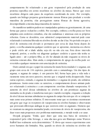 comportamento foi relacionado a um gene responsável pela produção de uma
proteína específica em certos neurônios no cérebro da mosca. Parece que esses
neurônios dirigem cada passo da sequência coordenada da corte. Por exemplo,
quando um biólogo preparou geneticamente moscas fêmeas para produzir a versão
masculina da proteína, elas perseguiram outras fêmeas de forma agressiva,
desempenhando a mesma dança masculina de namoro.
Os mamíferos também podem ser manipulados química ou geneticamente, de uma
forma que parece reduzi-los a robôs. Por exemplo, embora a ovelha possa ser bem
antipática com cordeiros estranhos, elas são cuidadosas e amorosas com os próprios
rebentos. Como se descobriu, esse admirável comportamento maternal pode estar
relacionado à oxitocina liberada no cérebro da mãe ao dar à luz. No período em que o
nível de oxitocina está elevado (e permanece por cerca de duas horas depois do
parto), a ovelha amamenta qualquer cordeiro que se aproxime, memoriza seu cheiro
e pode criá-lo até a idade adulta, seja ele ou não cria sua. Fora desse intervalo
temporal, porém, a ovelha vai afugentar qualquer cordeiro a quem não tenha se
ligado antes – até o próprio filho, se ele for afastado da mãe enquanto os níveis de
oxitocina estavam altos. Mais ainda, o comportamento de apego da ovelha pode ser
revertido a qualquer momento com uma injeção de oxitocina.
Outro animal em que o papel da oxitocina foi muito bem-estudado é o arganaz, um
grupo com cerca de 150 espécies, parecido com o camundongo. Um dos tipos de
arganaz, o arganaz do campo, é um parceiro fiel, forma laços para a vida toda e
raramente toma um novo parceiro, mesmo que o original tenha desaparecido. Duas
outras espécies, contudo, o arganaz da montanha e o arganaz do prado, são solitários
promíscuos. Assim como entre os carneiros, o comportamento desses animais pode
ser relacionado à oxitocina e a um componente correlato chamado vasopressina. O
aumento do nível dessas substâncias no cérebro de um promíscuo arganaz da
montanha ou do prado o transforma num pai e marido exemplar, enquanto a redução
do nível dessas mesmas substâncias no arganaz do campo faz com que ele se comporte
mais como seus primos solitários. É interessante notar que os cientistas encontraram
um gene que rege os receptores de vasopressina no cérebro humano e observaram
que provocam diferenças análogas às que ocorrem entre os arganazes. Homens que
se encaixam na categoria montanha/prado, em termos de níveis de vasopressina, são
duas vezes mais propensos a ter problemas matrimoniais, e metade tende a se casar.
Deepak pergunta: “Então, quer dizer que uma taxa baixa de oxitocina é
responsável pelo vilão Scrooge, e uma alta taxa gera um filantropo como Warren
Buffett? Isso realmente seria determinístico.” É óbvio que nossos experimentos com
seres humanos são limitados. Mas, quando os níveis de oxitocina no cérebro são
 