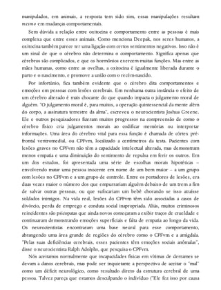 manipulados, em animais, a resposta tem sido sim, essas manipulações resultam
mesmo em mudanças comportamentais.
Sem dúvida a relação entre oxitocina e comportamento entre as pessoas é mais
complexa que entre esses animais. Como menciona Deepak, nos seres humanos, a
oxitocina também parece ter uma ligação com certos sentimentos negativos. Isso não é
um sinal de que o cérebro não determina o comportamento. Significa apenas que
cérebros são complicados, e que os hormônios exercem muitas funções. Mas entre as
mães humanas, como entre as ovelhas, a oxitocina é igualmente liberada durante o
parto e o nascimento, e promove a união com o recém-nascido.
Por infortúnio, fica também evidente que o cérebro dita comportamentos e
emoções em pessoas com lesões cerebrais. Em nenhuma outra instância o efeito de
um cérebro alterado é mais chocante do que quando impacta o julgamento moral de
alguém. “O julgamento moral é, para muitos, a operação quintessencial da mente além
do corpo, a assinatura terrestre da alma”, escreveu o neurocientista Joshua Greene.
Ele e outros pesquisadores fizeram muitos progressos na compreensão de como o
cérebro físico cria julgamentos morais ao codificar memórias ou interpretar
informações. Uma área do cérebro vital para essa função é chamada de córtex pré-
frontal ventromedial, ou CPFvm, localizado a centímetros da testa. Pacientes com
lesões graves no CPFvm não têm a capacidade intelectual alterada, mas demonstram
menos empatia e uma diminuição do sentimento de repulsa em ferir os outros. Em
um dos estudos, foi apresentada uma série de escolhas morais hipotéticas –
envolvendo matar uma pessoa inocente em nome de um bem maior – a um grupo
com lesões no CPFvm e a um grupo de controle. Entre os portadores de lesões, era
duas vezes maior o número dos que empurrariam alguém debaixo de um trem a fim
de salvar outras pessoas, ou que sufocariam um bebê chorando se isso atraísse
soldados inimigos. Na vida real, lesões do CPFvm têm sido associadas a casos de
divórcio, perda de emprego e conduta social inapropriada. Aliás, muitos criminosos
reincidentes são psicopatas que ainda novos começaram a exibir traços de crueldade e
continuaram demonstrando emoções superficiais e falta de empatia ao longo da vida.
Os neurocientistas encontraram uma base neural para esse comportamento,
abrangendo uma área grande de regiões do cérebro como o CPFvm e a amígdala.
“Pelas suas deficiências cerebrais, esses pacientes têm emoções sociais anômalas”,
disse o neurocientista Ralph Adolphs, que pesquisa o CPFvm.
Nós aceitamos normalmente que incapacidades físicas em vítimas de derrames se
devam a danos cerebrais, mas pode ser inquietante a perspectiva de aceitar o “mal”
como um déficit neurológico, como resultado direto da estrutura cerebral de uma
pessoa. Talvez pareça que estamos desculpando o indivíduo (“Ele fez isso por causa
 