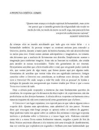 A
A PERSPECTIVA CIENTÍFICA: LEONARD
“Quanto mais avança a evolução espiritual da humanidade, mais certo
me parece que o caminho genuíno da religiosidade não reside no
medo da vida, no medo da morte ou na fé cega, mas passa pela luta
em prol do conhecimento racional.”
ALBERT EINSTEIN
s crianças vêm ao mundo acreditando que tudo gira em torno delas – e a
humanidade também. As pessoas sempre se sentiram ansiosas para entender o
Universo, porém, durante a maior parte da história humana, nós não desenvolvemos
os meios para isso. Como somos animais antecipatórios e imaginativos, no entanto,
não deixamos que a ausência de ferramentas nos detenha. Simplesmente usamos a
imaginação para conformar imagens. Estas não se baseiam na realidade, são criadas
para atender às nossas necessidades. Todos nós gostaríamos de ser imortais.
Desejaríamos acreditar que o bem triunfa sobre o mal, que um grande poder cuida de
nós, que somos parte de algo maior, que fomos postos aqui por alguma razão.
Gostaríamos de acreditar que nossas vidas têm um significado intrínseco. Antigos
conceitos sobre o Universo nos consolavam, ao reafirmar esses desejos. De onde
vem o Universo? De onde surgiu a vida? De onde vêm as pessoas? As lendas e
teologias do passado nos asseguravam que éramos criados por Deus e que a nossa
Terra era o centro de tudo.
Hoje a ciência pode responder a inúmeras das mais fundamentais questões da
existência. As respostas que ela dá nascem da observação e de experimentos, não das
preferências ou dos desejos humanos. A ciência oferece respostas em harmonia com a
natureza enquanto tal, não com a natureza tal como gostaríamos que ela fosse.
O Universo é um lugar espantoso, em especial para os que sabem alguma coisa a
respeito dele. Quanto mais aprendemos, mais admirável ele nos parece. Newton
disse que enxergou mais longe porque se apoiava sobre os ombros de gigantes.
Hoje podemos todos nos apoiar sobre os ombros dos cientistas e enxergar respostas
incríveis e profundas sobre o Universo e o nosso lugar nele. Podemos entender
como nós e a nossa Terra somos fenômenos naturais, surgidos a partir de leis da
física. Nossos ancestrais olhavam o céu noturno com uma sensação de alumbramento,
mas ver estrelas que explodem em segundos e brilham com mais luminosidade que
 