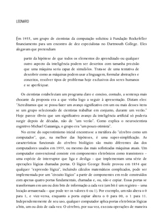E
LEONARD
m 1955, um grupo de cientistas da computação solicitou à Fundação Rockefeller
financiamento para um encontro de dez especialistas no Dartmouth College. Eles
alegavam que pretendiam
partir da hipótese de que todos os elementos do aprendizado ou qualquer
outro aspecto da inteligência podem ser descritos com tamanha precisão
que uma máquina seria capaz de simulá-los. Trata-se de uma tentativa de
descobrir como as máquinas podem usar a linguagem, formular abstrações e
conceitos, resolver tipos de problemas hoje exclusivos dos seres humanos
e se aperfeiçoar.
Os cientistas estabeleciam um programa claro e conciso, contudo, a sentença mais
chocante da proposta era a que vinha logo a seguir à apresentação. Diziam eles:
“Acreditamos que se possa fazer um avanço significativo em um ou mais desses itens
se um grupo selecionado de cientistas trabalhar em conjunto, durante um verão.”
Hoje parece óbvio que um significativo avanço da inteligência artificial só poderia
surgir depois de décadas, não de “um verão”. Como explica o neurocientista
cognitivo Michael Gazzaniga, o grupo era “um pouco otimista”.
No cerne do superotimismo inicial encontra-se a metáfora do “cérebro como um
computador”, que, na melhor das hipóteses, é uma super-simplificação. As
características funcionais do cérebro biológico são muito diferentes das dos
computadores usados em 1955, ou mesmo das mais sofisticadas máquinas atuais. Um
computador convencional consiste em componentes eletrônicos como transistores –
uma espécie de interruptor que liga e desliga – que implementam uma série de
operações lógicas chamadas portas. O lógico George Boole provou em 1854 que
qualquer “expressão lógica”, incluindo cálculos matemáticos complicados, pode ser
implementada por um “circuito lógico” a partir de componentes em rede construídos
com apenas quatro portas fundamentais, chamadas e, ou, não e copiar. Essas portas se
transformam em um ou dois bits de informação a cada vez (um bit é um registro – uma
locação armazenada – que pode ter os valores 0 ou 1). Por exemplo, um não altera o 0
para 1, e vice-versa, enquanto a porta copiar altera o 0 para 00, o 1 para 11.
Independentemente de seu uso, qualquer computador aplica portas eletrônicas lógicas
a bits, um ou dois de cada vez. O cérebro, por sua vez, executa operações de maneira
 